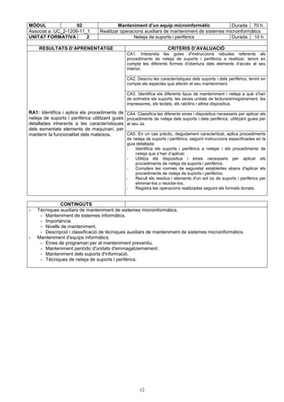 MÒDUL 02 Manteniment d’un equip microinformàtic Durada 70 h. 
Associat a: UC_2-1208-11_1 Realitzar operacions auxiliars de manteniment de sistemes microinformàtics 
UNITAT FORMATIVA 2 Neteja de suports i perifèrics Durada 10 h 
RESULTATS D’APRENENTATGE CRITERIS D’AVALUACIÓ 
CA1. Interpreta les guies d'instruccions rebudes referents als 
procediments de neteja de suports i perifèrics a realitzar, tenint en 
compte les diferents formes d'obertura dels elements d'accés al seu 
interior. 
CA2. Descriu les característiques dels suports i dels perifèrics, tenint en 
compte els aspectes que afectin el seu manteniment. 
CA3. Identifica els diferents tipus de manteniment i neteja a què s'han 
de sotmetre els suports, les seves unitats de lectura/enregistrament, les 
impressores, els teclats, els ratolins i altres dispositius. 
RA1: Identifica i aplica els procediments de 
neteja de suports i perifèrics utilitzant guies 
detallades inherents a les característiques 
dels esmentats elements de maquinari, per 
mantenir la funcionalitat dels mateixos. CA5. En un cas pràctic, degudament caracteritzat, aplica procediments 
CA4. Classifica les diferents eines i dispositius necessaris per aplicar els 
procediments de neteja dels suports i dels perifèrics, utilitzant guies per 
al seu ús. 
de neteja de suports i perifèrics, seguint instruccions especificades en la 
guia detallada: 
- Identifica els suports i perifèrics a netejar i els procediments de 
neteja que s’han d’aplicar. 
- Utilitza els dispositius i eines necessaris per aplicar els 
procediments de neteja de suports i perifèrics. 
- Compleix les normes de seguretat establertes abans d'aplicar els 
procediments de neteja de suports i perifèrics. 
- Recull els residus i elements d'un sol ús de suports i perifèrics per 
eliminar-los o reciclar-los. 
- Registra les operacions realitzades seguint els formats donats. 
12 
CONTINGUTS 
- Tècniques auxiliars de manteniment de sistemes microinformàtics. 
- Manteniment de sistemes informàtics. 
- Importància. 
- Nivells de manteniment. 
- Descripció i classificació de tècniques auxiliars de manteniment de sistemes microinformàtics. 
- Manteniment d'equips informàtics. 
- Eines de programari per al manteniment preventiu. 
- Manteniment periòdic d'unitats d'emmagatzemament. 
- Manteniment dels suports d'informació. 
- Tècniques de neteja de suports i perifèrics. 
 