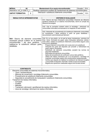 MÒDUL 02 Manteniment d’un equip microinformàtic Durada 70 h. 
Associat a: UC_2-1208-11_1 Realitzar operacions auxiliars de manteniment de sistemes microinformàtics 
UNITAT FORMATIVA 3 Descripció i substitució d'elements consumibles 
13 
Durada 10 h 
RESULTATS D’APRENENTATGE CRITERIS D’AVALUACIÓ 
CA1. Descriu els tipus d'elements consumibles inherents als diferents 
perifèrics existents en un sistema microinformàtic, tenint en compte les 
diferents tecnologies. 
CA2. Cita la normativa existent sobre el reciclatge i eliminació de 
consumibles informàtics emmarcada en el respecte al medi ambient. 
CA3. Interpreta els procediments de substitució d'elements consumibles 
en impressores i altres perifèrics a partir de guies detallades i 
documentació subministrada pel fabricant. 
RA1: Descriu els elements consumibles 
necessaris perquè s’utilitzin en el sistema 
microinformàtic i els seus perifèrics, i 
realitzar-ne la substitució utilitzant guies 
detallades. 
CA4. En un cas pràctic, en el qual es tenen impressores, cartutxos de 
tinta i tòner, formularis de paper, plecs d'etiquetes adhesives, sobres, 
entre altres, realitza la substitució d'elements consumibles seguint unes 
instruccions detallades: 
- Prepara l'element consumible com a pas previ a la substitució. 
- Interpreta les guies del dispositiu per procedir a l'alimentació de 
paper segons necessitats. 
- Substitueix els elements consumibles complint les normes de 
seguretat establertes. 
- Reemplaça els elements consumibles. 
- Aplica els procediments de verificació i prova dels perifèrics. 
- Utilitza els mitjans necessaris per a la recuperació i reciclatge de 
materials consumibles segons els condicionants mediambientals. 
- Verifica que després de realitzar la substitució de l'element fungible 
i consumible el dispositiu informàtic manté la seva funcionalitat. 
- Registra les operacions realitzades seguint els formats donats. 
CONTINGUTS 
- Elements consumibles de sistemes microinformàtics. 
- Tipus i característiques. 
- Mesures de conservació i reciclatge d'elements consumibles. 
- Procediments de substitució d'elements consumibles. 
- Seguretat en procediments de manipulació i substitució d'elements consumibles. 
- Tractament de residus informàtics. 
- Concepte. 
- Finalitat. 
- Mètodes. 
- Tractament, eliminació i aprofitament de residus informàtics. 
- Llocs de reciclatge i eliminació de residus informàtics. 
 