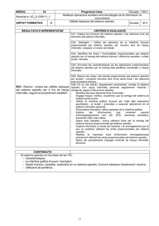MÒDUL 03 Programari base Durada 100 h. 
Realitzar operacions auxiliars amb tecnologies de la informació i la 
Associat a: UC_2-1209-11_1 
17 
comunicació 
UNITAT FORMATIVA 2 Utilitats bàsiques del sistema operatiu 
Durada 30 h 
RESULTATS D’APRENENTATGE CRITERIS D’AVALUACIÓ 
CA1. Explica les funcions del sistema operatiu i les relaciona amb els 
elements del sistema informàtic. 
CA2. Distingeix i utilitza els elements de la interfície d'usuari 
proporcionada pel sistema operatiu per moure's dins de l'equip 
informàtic i preparar un entorn de treball. 
CA3. Identifica les eines i funcionalitats proporcionades pel sistema 
operatiu per al maneig del sistema d'arxius i diferencia carpetes i unitats 
locals i remotes. 
CA4. Enumera les característiques de les aplicacions proporcionades 
pel sistema operatiu per al maneig dels perifèrics connectats a l'equip 
informàtic. 
CA5. Descriu les eines i els serveis proporcionats pel sistema operatiu 
per accedir i compartir recursos dins d'una xarxa local i els relaciona 
amb el sistema d'arxius. 
RA1: Descriu i empra les utilitats bàsiques 
del sistema operatiu per a l'ús de l'equip 
informàtic, seguint el procediment establert. 
CA6. En un cas pràctic, degudament caracteritzat, maneja el sistema 
operatiu d'un equip informàtic personal degudament instal·lat i 
configurat, segons instruccions rebudes: 
- Identifica els seus elements físics funcionals. 
- Engega l'equip i verifica, visualment, que la càrrega del sistema es 
realitza sense errors. 
- Utilitza la interfície gràfica d'usuari per mitjà dels dispositius 
apuntadors i el teclat, i procedeix a executar aplicacions en el 
sistema informàtic personal. 
- Personalitza l'escriptori i altres aspectes de la interfície gràfica. 
- Explora les informacions que contenen suports 
d'emmagatzemament com CD, DVD, memòries extraïbles, 
memòries USB, entre altres. 
- Opera amb carpetes i arxius utilitzant l'eina per al maneig del 
sistema d'arxius proporcionada pel sistema operatiu. 
- Captura informació a través de l'escàner i la emmagatzema per al 
seu ús posterior utilitzant les eines proporcionades pel sistema 
operatiu. 
- Realitza la impressió local d'informació emmagatzemada 
prèviament utilitzant les eines proporcionades pel sistema operatiu. 
- Aplica els procediments d'apagat controlat de l'equip informàtic 
personal. 
CONTINGUTS 
- El sistema operatiu en l'ús bàsic de les TIC: 
- Característiques. 
- La interfície gràfica d'usuari, l'escriptori. 
- Gestió d'arxius i carpetes: exploració en un sistema operatiu, funcions bàsiques d'exploració i recerca. 
- Utilització de perifèrics. 
 