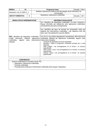 MÒDUL 03 Programari base Durada 100 h. 
Realitzar operacions auxiliars amb tecnologies de la informació i la 
Associat a: UC_2-1209-11_1 
18 
comunicació 
UNITAT FORMATIVA 3 Dispositius i aplicacions multimèdia 
Durada 20 h 
RESULTATS D’APRENENTATGE CRITERIS D’AVALUACIÓ 
CA1. Identifica els dispositius multimèdia i la seva connexió a 
l'equip informàtic per utilitzar-los amb aplicacions multimèdia, 
connectant-los als ports corresponents. 
CA2. Identifica els tipus de formats de compressió usats per 
registrar les informacions multimèdia, i els relaciona amb els 
seus usos i les aplicacions que els utilitzen. 
RA1: Identifica els dispositius multimèdia i 
n’obté informació utilitzant aplicacions 
multimèdia, seguint unes instruccions 
rebudes. 
CA3. En un cas pràctic degudament caracteritzat, obté informació 
multimèdia utilitzant les aplicacions multimèdia, seguint unes 
instruccions donades: 
- Connecta els dispositius en el port especificat. 
- Identifica i utilitza el programari multimèdia apropiat per a cada 
dispositiu. 
- Obté imatges i les emmagatzema en el format i la ubicació 
especificada. 
- Obté música i sons i els emmagatzema en el format i la ubicació 
especificada. 
- Captura vídeos i els emmagatzema en el format i la ubicació 
especificada. 
CONTINGUTS 
- Entorns multimèdia en l'ús bàsic de les TIC: 
- Dispositius i aplicacions multimèdia. 
- Formats multimèdia. 
- Procediments d'intercanvi d'informació multimèdia entre equips i dispositius. 
 