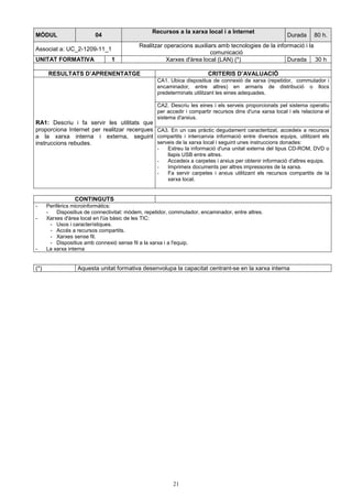 MÒDUL 04 Recursos a la xarxa local i a Internet 
21 
Durada 80 h. 
Associat a: UC_2-1209-11_1 
Realitzar operacions auxiliars amb tecnologies de la informació i la 
comunicació 
UNITAT FORMATIVA 1 Xarxes d'àrea local (LAN) (*) Durada 30 h 
RESULTATS D’APRENENTATGE CRITERIS D’AVALUACIÓ 
CA1. Ubica dispositius de connexió de xarxa (repetidor, commutador i 
encaminador, entre altres) en armaris de distribució o llocs 
predeterminats utilitzant les eines adequades. 
CA2. Descriu les eines i els serveis proporcionats pel sistema operatiu 
per accedir i compartir recursos dins d'una xarxa local i els relaciona el 
sistema d'arxius. 
RA1: Descriu i fa servir les utilitats que 
proporciona Internet per realitzar recerques 
a la xarxa interna i externa, seguint 
instruccions rebudes. 
CA3. En un cas pràctic degudament caracteritzat, accedeix a recursos 
compartits i intercanvia informació entre diversos equips, utilitzant els 
serveis de la xarxa local i seguint unes instruccions donades: 
- Extreu la informació d'una unitat externa del tipus CD-ROM, DVD o 
llapis USB entre altres. 
- Accedeix a carpetes i arxius per obtenir informació d'altres equips. 
- Imprimeix documents per altres impressores de la xarxa. 
- Fa servir carpetes i arxius utilitzant els recursos compartits de la 
xarxa local. 
CONTINGUTS 
- Perifèrics microinformàtics: 
- Dispositius de connectivitat: mòdem, repetidor, commutador, encaminador, entre altres. 
- Xarxes d'àrea local en l'ús bàsic de les TIC: 
- Usos i característiques. 
- Accés a recursos compartits. 
- Xarxes sense fil. 
- Dispositius amb connexió sense fil a la xarxa i a l'equip. 
- La xarxa interna 
(*) Aquesta unitat formativa desenvolupa la capacitat centrant-se en la xarxa interna 
 