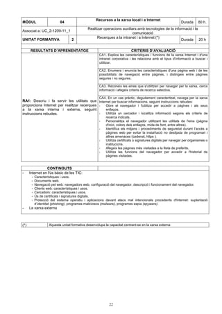 MÒDUL 04 Recursos a la xarxa local i a Internet 
22 
Durada 80 h. 
Associat a: UC_2-1209-11_1 
Realtizar operacions auxiliars amb tecnologies de la informació i la 
comunicació 
UNITAT FORMATIVA 2 Recerques a la intranet i a Internet (*) 
Durada 20 h 
RESULTATS D’APRENENTATGE CRITERIS D’AVALUACIÓ 
CA1. Explica les característiques i funcions de la xarxa Internet i d'una 
intranet corporativa i les relaciona amb el tipus d'informació a buscar i 
utilitzar. 
CA2. Enumera i enuncia les característiques d'una pàgina web i de les 
possibilitats de navegació entre pàgines, i distingeix entre pàgines 
segures i no segures. 
CA3. Reconeix les eines que s'utilitzen per navegar per la xarxa, cerca 
informació i afegeix criteris de recerca selectiva. 
RA1: Descriu i fa servir les utilitats que 
proporciona Internet per realitzar recerques 
a la xarxa interna i externa, seguint 
instruccions rebudes. 
CA4. En un cas pràctic, degudament caracteritzat, navega per la xarxa 
Internet per buscar informacions, seguint instruccions rebudes: 
- Obre el navegador i l'utilitza per accedir a pàgines i als seus 
enllaços. 
- Utilitza un cercador i localitza informació segons els criteris de 
recerca indicats. 
- Personalitza el navegador utilitzant les utilitats de l'eina (pàgina 
d'inici, colors dels enllaços, mida de font, entre altres). 
- Identifica els mitjans i procediments de seguretat durant l'accés a 
pàgines web per evitar la instal·lació no desitjada de programari i 
altres amenaces (cadenat, https ). 
- Utilitza certificats o signatures digitals per navegar per organismes o 
institucions. 
- Afegeix les pàgines més visitades a la llista de preferits. 
- Utilitza les funcions del navegador per accedir a l'historial de 
pàgines visitades. 
CONTINGUTS 
- Internet en l'ús bàsic de les TIC: 
- Característiques i usos. 
- Documents web. 
- Navegació pel web: navegadors web, configuració del navegador, descripció i funcionament del navegador. 
- Clients web: característiques i usos. 
- Cercadors: característiques i usos. 
- Ús de certificats i signatures digitals. 
- Protecció del sistema operatiu i aplicacions davant atacs mal intencionats procedents d'Internet: suplantació 
d’identitat (phishing), programes maliciosos (malware), programes espia (spyware). 
- La xarxa externa 
(*) Aquesta unitat formativa desenvolupa la capacitat centrant-se en la xarxa externa 
 