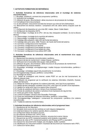 7. ACTIVITATS FORMATIVES DE REFERÈNCIA 
1. Activitats formatives de referència relacionades amb el muntatge de sistemes 
microinformàtics: 
1.1. Muntatge, substitució, connexió de components i perifèrics. 
1.2. Verificació de muntatges. 
1.3. Utilització de guies, documentació i altres recursos en els processos de muntatge. 
1.4. Formalització de la documentació. 
1.5. Ús del polímetre: mesurament de totes les tensions que dóna la font d'alimentació. 
1.6. Mesurament de diversos resistors i comparació amb els valors teòrics d’aquest (codi de 
colors). 
1.7. Configuració de dispositius en una cinta IDE: màster, Slave i Cable Select. 
1.8. Configuració de dispositius SATA. 
1.9. Desmuntatge i muntatge de la CPU i del seu bloc dissipador-ventilador. Ús de la silicona 
tèrmica. 
1.10. Desmuntatge i muntatge de la memòria del sistema. 
1.11. Desmuntatge i muntatge d'un ordinador. 
1.12. Cablatge dels polsadors i dels LED del frontal del sistema. 
1.13. Cablatge dels ports serie, USB, Firewire i de l’àudio del frontal del sistema. 
1.14. Connexió i configuració d'una impressora. 
1.15. Connexió i configuració d'un escaner. 
1.16. Connexió i configuració d'una targeta de xarxa. 
1.17. Connexió i configuració d'una targeta de vídeo. 
1.18. Connexió i configuració d'una antena WIFI USB. 
2. Activitats formatives de referència relacionades amb el manteniment d’un equip 
microinformàtic: 
2.1. Manteniment de sistemes microinformàtics i perifèrics. 
2.2. Aplicació del pla de manteniment i neteja d’equips i perifèrics. 
2.3. Verificació de la funcionalitat dels equips i dels perifèrics. 
2.4. Utilització de guies, documentació i altres recursos en els processos de manteniment. 
2.5. Formalització de la documentació. 
2.6. Etiquetatge, embalatge, emmagatzematge i trasllat d’equips microinformàtics, perifèrics i 
consumibles. 
2.7. Etiquetatge i embalatge seguint els procediments i la normativa. 
2.8. Emmagatzematge d’equips, perifèrics i consumibles. 
2.9. Reciclatge de residus. 
2.10. Treball de investigació amb Internet: xiulets POST en cas de mal funcionament, de 
diferents plaques base. 
2.11. Utilització de programari per la verificació de sistemes informàtics (Hardinfo, Everest, 
utilitats del fabricant). 
2.12. Neteja de l’interior del gabinet d'un sistema informàtic, amb l’ajut d'una aspiradora. 
2.13. Neteja del bloc dissipador ventilador de la CPU, amb l’ajut d'un pinzell i d'una aspiradora. 
2.14. Neteja d'un teclat amb l’ajut d'un esprai d'aire comprimit. 
2.15. Procés de substitució del tòner o tòners d'una impressora làser. 
2.16. Procés de substitució de cartutx o cartutxos d'una impressora de raig de tinta. 
2.17. Eines per partir el disc: Gparted. 
2.18. Creació d'imatges i clonació amb Clonezilla i Partimage. 
2.19. Eines per l'etiquetatge de sistemes informàtics, perifèrics i consumibles. 
2.20. Emmagatzematge, catalogació i conservació de components i perifèrics d'un sistema 
microinformàtic. 
2.21. Trasllat de sistemes microinformàtics. 
3. Activitats formatives de referència relacionades amb el programari base: 
3.1. Arquitectura de Von Neumann. 
3.2. Simulador de la suma de dos nombres en codi màquina (datagrama). 
3.3. Instal·lació bàsica d'un sistema operatiu (lliure o propietari). 
3.4. Configuració bàsica de l'entorn d'usuari. 
3.5. Els sistemes de fitxers FAT, NTFS i ext3. 
3.6. Operacions bàsiques amb arxius, directoris, recursos de la xarxa i discos. 
3.7. Gravació de veu al PC i tractament posterior amb Audacity o equivalent. 
3.8. Captura de vídeo al PC i tractament posterior amb ffmpeg (winFF) o equivalent. 
3.9. Creació d'un document amb imatges, peu de pàgina, taules i autotext. 
3.10. Modificació d'un document existent i impressió del document (en impressora real o PDF). 
3.11. Edició d'un full de càlcul. 
25 
 