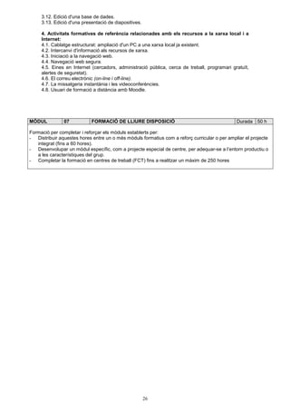 3.12. Edició d'una base de dades. 
3.13. Edició d'una presentació de diapositives. 
4. Activitats formatives de referència relacionades amb els recursos a la xarxa local i a 
Internet: 
4.1. Cablatge estructurat: ampliació d'un PC a una xarxa local ja existent. 
4.2. Intercanvi d'informació als recursos de xarxa. 
4.3. Iniciació a la navegació web. 
4.4. Navegació web segura. 
4.5. Eines en Internet (cercadors, administració pública, cerca de treball, programari gratuït, 
alertes de seguretat). 
4.6. El correu electrònic (on-line i off-line). 
4.7. La missatgeria instantània i les videoconferències. 
4.8. Usuari de formació a distància amb Moodle. 
MÒDUL 07 FORMACIÓ DE LLIURE DISPOSICIÓ Durada 50 h 
Formació per completar i reforçar els mòduls establerts per: 
- Distribuir aquestes hores entre un o més mòduls formatius com a reforç curricular o per ampliar el projecte 
26 
integrat (fins a 60 hores). 
- Desenvolupar un mòdul específic, com a projecte especial de centre, per adequar-se a l’entorn productiu o 
a les característiques del grup. 
- Completar la formació en centres de treball (FCT) fins a realitzar un màxim de 250 hores 
