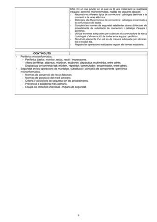 CA9. En un cas pràctic en el qual es té una instal·lació ja realitzada 
d'equips i perifèrics microinformàtics, realitza les següents tasques: 
- Reconeix els diferents tipus de connectors i cablatges destinats a la 
connexió a la xarxa elèctrica. 
- Distingeix els diferents tipus de connectors i cablatges encaminats a 
la comunicació de dades. 
- Compleix les normes de seguretat establertes abans d'efectuar els 
procediments de substitució de connectors i cablatge d'equips i 
perifèrics. 
- Utilitza les eines adequades per substituir els conmutadors de xarxa 
i cablatges d'alimentació i de dades entre equips i perifèrics. 
- Recull els elements d'un sol ús de manera adequada per eliminar-los 
o reciclar-los. 
- Registra les operacions realitzades seguint els formats establerts. 
9 
CONTINGUTS 
- Perifèrics microinformàtics: 
- Perifèrics bàsics: monitor, teclat, ratolí i impressores. 
- Altres perifèrics: altaveus, micròfon, escànner, dispositius multimèdia, entre altres. 
- Dispositius de connectivitat: mòdem, repetidor, commutador, encaminador, entre altres. 
- Seguretat en les operacions de muntatge, substitució i connexió de components i perifèrics 
microinformàtics. 
- Normes de prevenció de riscos laborals. 
- Normes de protecció del medi ambient. 
- Criteris i condicions de seguretat en els procediments. 
- Prevenció d’accidents més comuns. 
- Equips de protecció individual i mitjans de seguretat. 
 