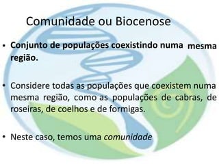 Comunidade ou Biocenose
Conjunto de populações coexistindo numa
região.
• mesma
• Considere todas as populações que coexistem numa
mesma região, como as populações de cabras, de
roseiras, de coelhos e de formigas.
• Neste caso, temos uma comunidade
 