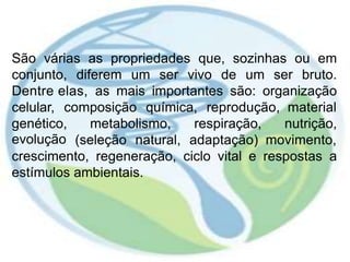 São várias as propriedades que, sozinhas ou em
conjunto, diferem um ser vivo de um ser bruto.
Dentre elas, as mais importantes são: organização
celular, composição química, reprodução, material
genético,
evolução
metabolismo, respiração, nutrição,
(seleção natural, adaptação) movimento,
crescimento, regeneração, ciclo vital e respostas a
estímulos ambientais.
 