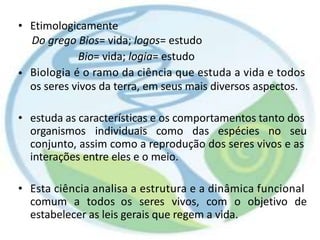• Etimologicamente
Do grego Bios= vida; logos= estudo
Bio= vida; logia= estudo
Biologia é o ramo da ciência que estuda a vida e todos
os seres vivos da terra, em seus mais diversos aspectos.
•
• estuda as características e os comportamentos tanto dos
organismos individuais como das espécies no seu
conjunto, assim como a reprodução dos seres vivos e as
interações entre eles e o meio.
• Esta ciência analisa a estrutura e a dinâmica funcional
comum a todos os seres vivos, com o objetivo de
estabelecer as leis gerais que regem a vida.
 
