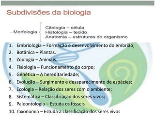 1.
2.
3.
4.
5.
6.
7.
8.
9.
10.
Embriologia – Formação e desenvolvimento do embrião;
Botânica – Plantas.
Zoologia – Animais.
Fisiologia – Funcionamento do corpo;
Genética – A hereditariedade;
Evolução – Surgimento e desaparecimento de espécies;
Ecologia – Relação dos seres com o ambiente;
Sistemática – Classificação dos seres vivos;
Paleontologia – Estuda os fosseis
Taxonomia – Estuda a classificação dos seres vivos
 
