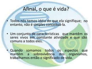 Afinal, o que é vida?
• Todos nós temos idéia do que ela signifique;
entanto, não é simples conceituá-la.
no
• Um conjunto de características que mantêm os
seres vivos em constante atividade e que são
comuns a todos eles.
• Quando somamos todos os aspectos que
mantêm a sobrevivência dos organismos,
trabalhamos então o significado de vida.
 