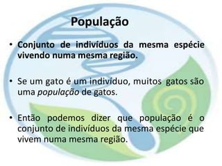 População
• Conjunto de indivíduos da mesma espécie
vivendo numa mesma região.
• Se um gato é um indivíduo, muitos
uma população de gatos.
gatos são
• Então podemos dizer que população é o
conjunto de indivíduos da mesma espécie que
vivem numa mesma região.
 