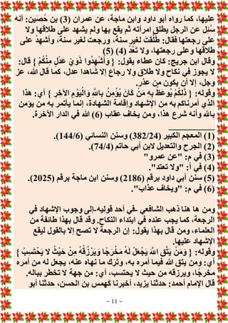 ~ 11 ~
( ‫عمران‬ ‫عن‬ ،‫ماجة‬ ‫وابن‬ ‫داود‬ ‫أبو‬ ‫رواه‬ ‫كما‬ ،‫عليها‬
3
‫أنه‬ :‫ين‬َ‫ص‬ُ‫ح‬ ‫بن‬ )
‫ع‬ ‫ل‬ِ‫ئ‬ُ‫س‬
‫وَل‬ ‫طالقها‬ ‫على‬ ‫يشهد‬ ‫ولم‬ ‫بها‬ ‫يقع‬ ‫ثم‬ ‫امرأته‬ ‫يطلق‬ ‫الرجل‬ ‫ن‬
‫على‬ ْ‫د‬ِ‫ه‬‫وأش‬ ،‫سنة‬ ‫لغير‬ ‫ورجعت‬ ،‫سنة‬ ‫لغير‬ َ‫قت‬َّ‫ل‬َ‫ط‬ :‫فقال‬ ‫رجعتها‬ ‫على‬
( ْ‫د‬ُ‫ع‬َ‫ت‬ ‫وَل‬ ،‫رجعتها‬ ‫وعلى‬ ‫طالقها‬
4
( )
5
)
:‫قال‬ } ْ‫م‬ُ‫ك‬ْ‫ن‬ِ‫م‬ ٍ‫ل‬ْ‫د‬َ‫ع‬ ْ‫ي‬ َ‫و‬َ‫ذ‬ ‫وا‬ُ‫د‬ِ‫ه‬ْ‫ش‬َ‫أ‬ َ‫و‬ { :‫يقول‬ ‫عطاء‬ ‫كان‬ :‫جريج‬ ‫ابن‬ ‫وقال‬
‫طال‬ ‫وَل‬ ‫نكاح‬ ‫في‬ ‫يجوز‬ ‫َل‬
‫عز‬ ،‫هللا‬ ‫قال‬ ‫كما‬ ،‫عدل‬ ‫شاهدا‬ ‫إَل‬ ‫رجاع‬ ‫وَل‬ ‫ق‬
.‫عذر‬ ‫من‬ ‫يكون‬ ‫أن‬ ‫إَل‬ ،‫وجل‬
‫هذا‬ :‫أي‬ } ِ‫ر‬ ِ‫اآلخ‬ ِ‫م‬ ْ‫و‬َ‫ي‬ْ‫ال‬ َ‫و‬ ِ َّ
‫اَّلل‬ِ‫ب‬ ُ‫ن‬ِ‫م‬ْ‫ُؤ‬‫ي‬ َ‫ان‬َ‫ك‬ ْ‫ن‬َ‫م‬ ِ‫ه‬ِ‫ب‬ ُ‫َظ‬‫ع‬‫ُو‬‫ي‬ ْ‫م‬ُ‫ك‬ِ‫ل‬َ‫ذ‬ { :‫وقوله‬
‫يؤمن‬ ‫من‬ ‫به‬ ‫يأتمر‬ ‫إنما‬ ،‫الشهادة‬ ‫وإقامة‬ ‫اإلشهاد‬ ‫من‬ ‫به‬ ‫أمرناكم‬ ‫الذي‬
‫عقا‬ ‫يخاف‬ ‫ومن‬ ،‫هذا‬ ‫شرع‬ ‫وأنه‬ ‫باهلل‬
( ‫ب‬
6
.‫اآلخرة‬ ‫الدار‬ ‫في‬ ‫هللا‬ )
__________
(
1
( ‫الكبير‬ ‫المعجم‬ )
24
/
382
( ‫النسائي‬ ‫وسنن‬ )
6
/
144
.)
(
2
( ‫حاتم‬ ‫أبي‬ ‫َلبن‬ ‫والتعديل‬ ‫الجرح‬ )
4
/
74
.)
(
3
"‫عمرو‬ ‫"عن‬ :‫م‬ ‫في‬ )
(
4
."‫تعتد‬ ‫"وَل‬ :‫أ‬ ‫في‬ )
(
5
( ‫برقم‬ ‫داود‬ ‫أبي‬ ‫سنن‬ )
2186
( ‫برقم‬ ‫ماجة‬ ‫ابن‬ ‫وسنن‬ )
2025
.)
(
6
."‫عذاب‬ ‫"ويخاف‬ :‫م‬ ‫في‬ )
‫ومن‬
‫الشافعي‬ ‫ذهب‬ ‫هنا‬ ‫ها‬
-
‫قوليه‬ ‫أحد‬ ‫في‬
-
‫في‬ ‫اإلشهاد‬ ‫وجوب‬ ‫إلى‬
‫من‬ ‫طائفة‬ ‫بهذا‬ ‫قال‬ ‫وقد‬ .‫النكاح‬ ‫ابتداء‬ ‫في‬ ‫عنده‬ ‫يجب‬ ‫كما‬ ،‫الرجعة‬
‫ليقع‬ ‫بالقول‬ ‫إَل‬ ‫تصح‬ ‫َل‬ ‫الرجعة‬ ‫إن‬ :‫يقول‬ ‫بهذا‬ ‫قال‬ ‫ومن‬ ،‫العلماء‬
.‫عليها‬ ‫اإلشهاد‬
ْ‫ق‬ُ‫ز‬ ْ‫ر‬َ‫ي‬ َ‫و‬ ‫ا‬ً‫ج‬َ‫ر‬ْ‫خ‬َ‫م‬ ُ‫ه‬َ‫ل‬ ْ‫ل‬َ‫ع‬ْ‫ج‬َ‫ي‬ َ َّ
‫اَّلل‬ ِ‫ق‬َّ‫ت‬َ‫ي‬ ْ‫ن‬َ‫م‬َ‫و‬ { :‫وقوله‬
} ُ‫ب‬ِ‫س‬َ‫ت‬ْ‫ح‬َ‫ي‬ ‫َل‬ ُ‫ث‬ْ‫ي‬َ‫ح‬ ْ‫ن‬ِ‫م‬ ُ‫ه‬
‫أمره‬ ‫من‬ ‫له‬ ‫يجعل‬ ،‫عنه‬ ‫نهاه‬ ‫ما‬ ‫ك‬َ‫ر‬َ‫ت‬‫و‬ ،‫به‬ ‫أمره‬ ‫فيما‬ ‫هللا‬ ‫يتق‬ ‫ومن‬ :‫أي‬
.‫بباله‬ ‫تخطر‬ ‫َل‬ ‫جهة‬ ‫من‬ :‫أي‬ ،‫يحتسب‬ ‫َل‬ ‫حيث‬ ‫من‬ ‫ويرزقه‬ ،‫ا‬ً‫ج‬‫مخر‬
‫أبو‬ ‫حدثنا‬ ،‫الحسن‬ ‫بن‬ ‫همس‬َ‫ك‬ ‫أخبرنا‬ ،‫يزيد‬ ‫حدثنا‬ :‫أحمد‬ ‫اإلمام‬ ‫قال‬
 