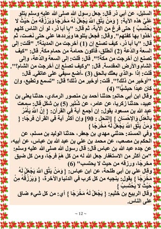 ~ 12 ~
‫هللا‬ ‫رسول‬ ‫جعل‬ :‫قال‬ ‫ذر‬ ‫أبي‬ ‫عن‬ ،‫السليل‬
‫يتلو‬ ‫وسلم‬ ‫عليه‬ ‫هللا‬ ‫صلى‬
‫َل‬ ُ‫ث‬ْ‫ي‬َ‫ح‬ ْ‫ن‬ِ‫م‬ ُ‫ه‬ْ‫ق‬ُ‫ز‬ ْ‫ر‬َ‫ي‬ َ‫و‬ ‫ا‬ً‫ج‬َ‫ر‬ْ‫خ‬َ‫م‬ ُ‫ه‬َ‫ل‬ ْ‫ل‬َ‫ع‬ْ‫ج‬َ‫ي‬ َ َّ
‫اَّلل‬ ِ‫ق‬َّ‫ت‬َ‫ي‬ ْ‫ن‬َ‫م‬َ‫و‬ { :‫اآلية‬ ‫هذه‬ َّ‫ي‬َ‫ل‬َ‫ع‬
‫كلهم‬ ‫الناس‬ ‫أن‬ ‫لو‬ ،‫ذر‬ ‫أبا‬ ‫"يا‬ :‫قال‬ ‫ثم‬ ،‫اآلية‬ ‫من‬ ‫فرغ‬ ‫حتى‬ } ُ‫ب‬ِ‫س‬َ‫ت‬ْ‫ح‬َ‫ي‬
‫ثم‬ ،‫ست‬َ‫ع‬َ‫ن‬ ‫حتى‬ ‫علي‬ ‫ُرددها‬‫ي‬‫و‬ ‫يتلوها‬ ‫فجعل‬ :‫وقال‬ ."‫كفتهم‬ ‫بها‬ ‫أخذوا‬
:‫قال‬
( ‫إن‬ ‫تصنع‬ ‫كيف‬ ،‫ذر‬ ‫أبا‬ ‫"يا‬
1
‫إلى‬ :‫"قلت‬ .‫المدينة؟‬ ‫من‬ ‫أخرجت‬ )
( ‫عة‬‫والد‬ ‫السعة‬
2
‫"كيف‬ :‫قال‬ .‫مكة‬ ‫حمام‬ ‫من‬ ‫حمامة‬ ‫فأكون‬ ،‫أنطلق‬ )
‫وإلى‬ ،‫عة‬‫والد‬ ‫السعة‬ ‫إلى‬ :‫قلت‬ :‫قال‬ ."‫مكة؟‬ ‫من‬ ‫أخرجت‬ ‫إن‬ ‫تصنع‬
."‫الشام؟‬ ‫من‬ َ‫أخرجت‬ ‫إن‬ ‫تصنع‬ ‫"وكيف‬ :‫قال‬ .‫المقدسة‬ ‫واألرض‬ ‫الشام‬
‫إذا‬ :‫قلت‬
-
‫بعثك‬ ‫والذي‬
( ‫بالحق‬
3
)
-
:‫قال‬ .‫عاتقي‬ ‫على‬ ‫سيفي‬ ‫أضع‬
‫وإن‬ ،‫وتطيع‬ ‫"تسمع‬ :‫قال‬ ‫ذلك؟‬ ‫من‬ ‫أوخير‬ :‫قلت‬ ."‫ذلك؟‬ ‫من‬ ‫"أوخير‬
( "‫ًّا‬‫ي‬‫حبش‬ ‫ا‬ً‫د‬‫عب‬ ‫كان‬
4
)
‫بن‬ ‫يعلى‬ ‫حدثنا‬ ،‫الرمادي‬ ‫منصور‬ ‫بن‬ ‫أحمد‬ ‫حدثنا‬ :‫حاتم‬ ‫أبي‬ ‫ابن‬ ‫وقال‬
( ‫ير‬َ‫ت‬ُ‫ش‬ ‫عن‬ ،‫عامر‬ ‫عن‬ ،‫زكريا‬ ‫حدثنا‬ ،‫عبيد‬
5
‫سمعت‬ :‫قال‬ ‫ل‬َ‫ك‬‫ش‬ ‫بن‬ )
‫مسعو‬ ‫بن‬ ‫هللا‬ ‫عبد‬
ُ‫ر‬ُ‫م‬ْ‫أ‬َ‫ي‬ َ َّ
‫اَّلل‬ َّ‫ن‬ِ‫إ‬ { :‫القرآن‬ ‫في‬ ‫آية‬ ‫أجمع‬ ‫إن‬ :‫يقول‬ ‫د‬
: ‫[النحل‬ } ِ‫ان‬َ‫س‬ْ‫اإلح‬ َ‫و‬ ِ‫ل‬ْ‫د‬َ‫ع‬ْ‫ال‬ِ‫ب‬
90
{ :‫ا‬ً‫ج‬‫فر‬ ‫القرآن‬ ‫في‬ ‫آية‬ ‫أكثر‬ ‫وإن‬ ]
} ‫ا‬ً‫ج‬َ‫ر‬ْ‫خ‬َ‫م‬ ُ‫ه‬َ‫ل‬ ْ‫ل‬َ‫ع‬ْ‫ج‬َ‫ي‬ َ َّ
‫اَّلل‬ ِ‫ق‬َّ‫ت‬َ‫ي‬ ْ‫ن‬َ‫م‬َ‫و‬
‫عن‬ ،‫مسلم‬ ‫بن‬ ‫الوليد‬ ‫حدثنا‬ ،‫جعفر‬ ‫بن‬ ‫مهدي‬ ‫حدثني‬ :‫المسند‬ ‫وفي‬
‫محمد‬ ‫عن‬ ،‫مصعب‬ ‫بن‬ ‫الحكم‬
،‫أبيه‬ ‫عن‬ ،‫عباس‬ ‫بن‬ ‫هللا‬ ‫عبد‬ ‫بن‬ ‫علي‬ ‫بن‬
:‫وسلم‬ ‫عليه‬ ‫هللا‬ ‫صلى‬ ‫هللا‬ ‫رسول‬ ‫قال‬ :‫قال‬ ‫عباس‬ ‫بن‬ ‫هللا‬ ‫عبد‬ ‫جده‬ ‫عن‬
‫ضيق‬ ‫كل‬ ‫ومن‬ ،‫ا‬ً‫ج‬‫فر‬ ٍ‫م‬َ‫ه‬ ‫كل‬ ‫من‬ ‫له‬ ‫هللا‬ ‫جعل‬ ‫اَلستغفار‬ ‫من‬ ‫أكثر‬ ‫"من‬
( "‫يحتسب‬ ‫َل‬ ‫حيث‬ ‫من‬ ‫ورزقه‬ ،‫ا‬ً‫ج‬‫مخر‬
6
)
َ َّ
‫اَّلل‬ ِ‫ق‬َّ‫ت‬َ‫ي‬ ْ‫ن‬َ‫م‬َ‫و‬ { :‫عباس‬ ‫ابن‬ ‫عن‬ ،‫طلحة‬ ‫أبي‬ ‫بن‬ ‫علي‬ ‫وقال‬
ُ‫ه‬َ‫ل‬ ْ‫ل‬َ‫ع‬ْ‫ج‬َ‫ي‬
ْ‫ن‬ِ‫م‬ ُ‫ه‬ْ‫ق‬ُ‫ز‬ ْ‫ر‬َ‫ي‬ َ‫و‬ { ،‫واآلخرة‬ ‫الدنيا‬ ‫في‬ ‫كرب‬ ‫كل‬ ‫من‬ ‫ينجيه‬ :‫يقول‬ } ‫ا‬ً‫ج‬َ‫ر‬ْ‫خ‬َ‫م‬
} ُ‫ب‬ِ‫س‬َ‫ت‬ْ‫ح‬َ‫ي‬ ‫َل‬ ُ‫ث‬ْ‫ي‬َ‫ح‬
‫ضاق‬ ‫شيء‬ ‫كل‬ ‫من‬ :‫أي‬ } ‫ا‬ً‫ج‬َ‫ر‬ْ‫خ‬َ‫م‬ ُ‫ه‬َ‫ل‬ ْ‫ل‬َ‫ع‬ْ‫ج‬َ‫ي‬ { :‫خثيم‬ ‫بن‬ ‫الربيع‬ ‫وقال‬
.‫الناس‬ ‫على‬
 