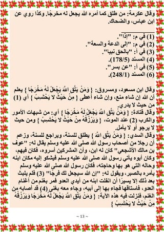 ~ 13 ~
‫عن‬ ‫روي‬ ‫وكذا‬ .‫ا‬ً‫ج‬‫مخر‬ ‫له‬ ‫يجعل‬ ‫هللا‬ ‫أمره‬ ‫كما‬ ‫طلق‬ ‫من‬ :‫عكرمة‬ ‫وقال‬
‫ابن‬
.‫والضحاك‬ ،‫عباس‬
__________
(
1
."‫"إذا‬ :‫م‬ ‫في‬ )
(
2
."‫والسعة‬ ‫الدعة‬ ‫"إلى‬ :‫م‬ ‫في‬ )
(
3
."‫نبيا‬ ‫"بالحق‬ :‫أ‬ ‫في‬ )
(
4
( ‫المسند‬ )
5
/
178
.)
(
5
."‫بسر‬ ‫"عن‬ :‫أ‬ ‫في‬ )
(
6
( ‫المسند‬ )
1
/
248
.)
‫يعلم‬ } ‫ا‬ً‫ج‬َ‫ر‬ْ‫خ‬َ‫م‬ ُ‫ه‬َ‫ل‬ ْ‫ل‬َ‫ع‬ْ‫ج‬َ‫ي‬ َ َّ
‫اَّلل‬ ِ‫ق‬َّ‫ت‬َ‫ي‬ ْ‫ن‬َ‫م‬َ‫و‬ { :‫ومسروق‬ ،‫مسعود‬ ‫ابن‬ ‫وقال‬
‫م‬ ‫شاء‬ ‫إن‬ ‫هللا‬ ‫أن‬
( ‫أي‬ } ُ‫ب‬ِ‫س‬َ‫ت‬ْ‫ح‬َ‫ي‬ ‫َل‬ ُ‫ث‬ْ‫ي‬َ‫ح‬ ْ‫ن‬ِ‫م‬ { ‫أعطى‬ ‫شاء‬ ‫وإن‬ ،‫نع‬
1
)
.‫يدري‬ ‫َل‬ ‫حيث‬ ‫من‬
‫األمور‬ ‫شبهات‬ ‫من‬ :‫أي‬ } ‫ا‬ً‫ج‬َ‫ر‬ْ‫خ‬َ‫م‬ ُ‫ه‬َ‫ل‬ ْ‫ل‬َ‫ع‬ْ‫ج‬َ‫ي‬ َ َّ
‫اَّلل‬ ِ‫ق‬َّ‫ت‬َ‫ي‬ ْ‫ن‬َ‫م‬َ‫و‬ { :‫قتادة‬ ‫وقال‬
( ‫والكرب‬
2
‫حيث‬ ‫ومن‬ } ُ‫ب‬ِ‫س‬َ‫ت‬ْ‫ح‬َ‫ي‬ ‫َل‬ ُ‫ث‬ْ‫ي‬َ‫ح‬ ْ‫ن‬ِ‫م‬ ُ‫ه‬ْ‫ق‬ُ‫ز‬ ْ‫ر‬َ‫ي‬ َ‫و‬ { ،‫الموت‬ ‫عند‬ )
.‫يأمل‬ ‫َل‬ ‫أو‬ ‫يرجو‬ ‫َل‬
‫السدي‬ ‫وقال‬
‫وزعم‬ ،‫للسنة‬ ‫ويراجع‬ ،‫للسنة‬ ‫يطلق‬ } َ َّ
‫اَّلل‬ ِ‫ق‬َّ‫ت‬َ‫ي‬ ْ‫ن‬َ‫م‬َ‫و‬ { :
‫"عوف‬ :‫له‬ ‫يقال‬ ‫وسلم‬ ‫عليه‬ ‫هللا‬ ‫صلى‬ ‫هللا‬ ‫رسول‬ ‫أصحاب‬ ‫من‬ ‫رجال‬ ‫أن‬
،‫فيهم‬ ‫فكان‬ ،‫أسروه‬ ‫المشركين‬ ‫وأن‬ ،‫ابن‬ ‫له‬ ‫كان‬ "‫األشجعي‬ ‫مالك‬ ‫بن‬
‫ابنه‬ ‫مكان‬ ‫إليه‬ ‫فيشكو‬ ‫وسلم‬ ‫عليه‬ ‫هللا‬ ‫صلى‬ ‫هللا‬ ‫رسول‬ ‫يأتي‬ ‫أبوه‬ ‫وكان‬
‫التي‬ ‫وحاله‬
‫وسلم‬ ‫عليه‬ ‫هللا‬ ‫صلى‬ ‫هللا‬ ‫رسول‬ ‫فكان‬ ،‫وحاجته‬ ‫بها‬ ‫هو‬
( "‫ا‬ً‫ج‬‫فر‬ ‫لك‬ ‫سيجعل‬ ‫هللا‬ ‫"إن‬ :‫له‬ ‫ويقول‬ ،‫بالصبر‬ ‫يأمره‬
3
‫يلبث‬ ‫فلم‬ )
‫أغنام‬ ‫من‬ ‫بغنم‬ ‫فمر‬ ‫العدو‬ ‫أيدي‬ ‫من‬ ‫ابنه‬ ‫انفلت‬ ‫أن‬ ‫ا‬ً‫يسير‬ ‫إَل‬ ‫ذلك‬ ‫بعد‬
( ‫بغنى‬ ‫معه‬ ‫وجاء‬ ،‫أبيه‬ ‫إلى‬ ‫بها‬ ‫فجاء‬ ‫فاستاقها‬ ،‫العدو‬
4
‫من‬ ‫أصابه‬ ‫قد‬ )
‫في‬ ‫فنزلت‬ ،‫الغنم‬
ُ‫ه‬ْ‫ق‬ُ‫ز‬ ْ‫ر‬َ‫ي‬ َ‫و‬ ‫ا‬ً‫ج‬َ‫ر‬ْ‫خ‬َ‫م‬ ُ‫ه‬َ‫ل‬ ْ‫ل‬َ‫ع‬ْ‫ج‬َ‫ي‬ َ َّ
‫اَّلل‬ ِ‫ق‬َّ‫ت‬َ‫ي‬ ْ‫ن‬َ‫م‬َ‫و‬ { :‫اآلية‬ ‫هذه‬ ‫ه‬
} ُ‫ب‬ِ‫س‬َ‫ت‬ْ‫ح‬َ‫ي‬ ‫َل‬ ُ‫ث‬ْ‫ي‬َ‫ح‬ ْ‫ن‬ِ‫م‬
 