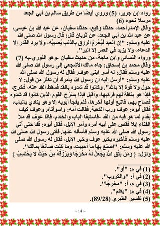 ~ 14 ~
( ،‫جرير‬ ‫ابن‬ ‫رواه‬
5
‫الجعد‬ ‫أبي‬ ‫بن‬ ‫سالم‬ ‫طريق‬ ‫من‬ ‫ا‬ً‫ض‬‫أي‬ ‫وروي‬ )
( ‫نحوه‬ ‫مرسال‬
6
)
،‫عيسى‬ ‫بن‬ ‫هللا‬ ‫عبد‬ ‫عن‬ ،‫سفيان‬ ‫حدثنا‬ ،‫يع‬َ‫ك‬‫و‬ ‫حدثنا‬ ،‫أحمد‬ ‫اإلمام‬ ‫وقال‬
‫أب‬ ‫بن‬ ‫هللا‬ ‫عبد‬ ‫عن‬
‫هللا‬ ‫صلى‬ ‫هللا‬ ‫رسول‬ ‫قال‬ :‫قال‬ ‫ثوبان‬ ‫عن‬ ،‫الجعد‬ ‫ي‬
‫إَل‬ ‫القدر‬ ‫يرد‬ ‫وَل‬ ،‫ُه‬‫ب‬‫ُصي‬‫ي‬ ‫بالذنب‬ ‫الرزق‬ ُ‫م‬َ‫ر‬ْ‫ُح‬‫ي‬َ‫ل‬ ‫العبد‬ ‫"إن‬ :‫وسلم‬ ‫عليه‬
."‫البر‬ ‫إَل‬ ‫العمر‬ ‫في‬ ‫يزيد‬ ‫وَل‬ ،‫الدعاء‬
‫سفيان‬ ‫حديث‬ ‫من‬ ،‫ماجة‬ ‫وابن‬ ‫النسائي‬ ‫ورواه‬
-
‫الثوري‬ ‫وهو‬
-
( ‫به‬
7
)
‫رس‬ ‫إلى‬ ‫األشجعي‬ ‫مالك‬ ‫جاء‬ :‫إسحاق‬ ‫بن‬ ‫محمد‬ ‫وقال‬
‫هللا‬ ‫صلى‬ ‫هللا‬ ‫ول‬
‫هللا‬ ‫صلى‬ ‫هللا‬ ‫رسول‬ ‫له‬ ‫فقال‬ .‫عوف‬ ‫ابني‬ ‫أسر‬ ‫له‬ :‫فقال‬ ‫وسلم‬ ‫عليه‬
‫َل‬ :‫قول‬ ‫من‬ ‫تكثر‬ ‫أن‬ ‫يأمرك‬ ‫هللا‬ ‫رسول‬ ‫أن‬ ‫إليه‬ ‫"أرسل‬ :‫وسلم‬ ‫عليه‬
،‫فخرج‬ ،‫عنه‬ ‫د‬ِ‫ق‬‫ال‬ ‫فسقط‬ ‫بالقد‬ ‫شدوه‬ ‫قد‬ ‫وكانوا‬ ."‫باهلل‬ ‫إَل‬ ‫قوة‬ ‫وَل‬ ‫حول‬
‫ال‬ ‫القوم‬ ‫ح‬ْ‫ر‬َ‫س‬‫ب‬ ‫فإذا‬ ‫وأقبل‬ ،‫فركبها‬ ‫لهم‬ ‫بناقة‬ ‫هو‬ ‫فإذا‬
‫شدوه‬ ‫قد‬ ‫كانوا‬ ‫ذين‬
،‫بالباب‬ ‫ينادي‬ ‫وهو‬ ‫إَل‬ ‫أبويه‬ ‫يفجأ‬ ‫فلم‬ ،‫آخرها‬ ‫أولها‬ ‫فاتبع‬ ،‫بهم‬ ‫فصاح‬
‫كيف‬ ‫وعوف‬ .‫واسوأتاه‬ :‫أمه‬ ‫فقالت‬ .‫الكعبة‬ ‫ورب‬ ‫عوف‬ :‫أبوه‬ ‫فقال‬
‫القد‬ ‫من‬ ‫فيه‬ ‫هو‬ ‫لما‬ ‫يقدم‬
-
‫مأل‬ ‫قد‬ ‫عوف‬ ‫فإذا‬ ،‫والخادم‬ ‫الباب‬ ‫فاستبقا‬
‫أبوه‬ ‫فقال‬ ،‫اإلبل‬ ‫وأمر‬ ‫أمره‬ ‫أبيه‬ ‫على‬ ‫فقص‬ ‫إبال‬ ‫الفناء‬
‫آتي‬ ‫حتى‬ ‫قفا‬ :
‫هللا‬ ‫صلى‬ ‫هللا‬ ‫رسول‬ ‫فأتى‬ .‫عنها‬ ‫فأسأله‬ ‫وسلم‬ ‫عليه‬ ‫هللا‬ ‫صلى‬ ‫هللا‬ ‫رسول‬
‫صلى‬ ‫هللا‬ ‫رسول‬ ‫له‬ ‫فقال‬ ،‫اإلبل‬ ‫وخبر‬ ‫عوف‬ ‫بخبر‬ ‫فأخبره‬ ‫وسلم‬ ‫عليه‬
."‫بمالك‬ ‫ًا‬‫ع‬‫صان‬ ‫كنت‬ ‫وما‬ ،‫أحببت‬ ‫ما‬ ‫بها‬ ‫"اصنع‬ :‫وسلم‬ ‫عليه‬ ‫هللا‬
َ‫و‬ ‫ا‬ً‫ج‬َ‫ر‬ْ‫خ‬َ‫م‬ ُ‫ه‬َ‫ل‬ ْ‫ل‬َ‫ع‬ْ‫ج‬َ‫ي‬ َ َّ
‫اَّلل‬ ِ‫ق‬َّ‫ت‬َ‫ي‬ ْ‫ن‬َ‫م‬َ‫و‬ { :‫ونزل‬
} ُ‫ب‬ِ‫س‬َ‫ت‬ْ‫ح‬َ‫ي‬ ‫َل‬ ُ‫ث‬ْ‫ي‬َ‫ح‬ ْ‫ن‬ِ‫م‬ ُ‫ه‬ْ‫ق‬ُ‫ز‬ ْ‫ر‬َ‫ي‬
__________
(
1
."‫"أو‬ :‫م‬ ‫في‬ )
(
2
."‫"والكروب‬ :‫أ‬ ‫في‬ )
(
3
."‫ا‬ً‫ج‬‫"مخر‬ :‫أ‬ ،‫م‬ ‫في‬ )
(
4
."‫"يغنم‬ :‫م‬ ‫في‬ )
(
5
( ‫الطبري‬ ‫تفسير‬ )
28
/
89
.)
 