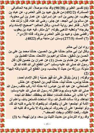 ~ 15 ~
(
6
( ‫الطبري‬ ‫تفسير‬ )
28
/
90
‫في‬ ‫الحاكم‬ ‫أخرجه‬ ،ً‫ال‬‫موص‬ ‫جاء‬ ‫وقد‬ )
( ‫المستدرك‬
2
/
492
‫العامري‬ ‫كثير‬ ‫بن‬ ‫عبيد‬ ‫طريق‬ ‫من‬ )
‫بن‬ ‫عباد‬ ‫عن‬ ،
،‫معاوية‬ ‫أبي‬ ‫بن‬ ‫عمار‬ ‫عن‬ ،‫إسرائيل‬ ‫عن‬ ،‫آدم‬ ‫بن‬ ‫يحيى‬ ‫عن‬ ،‫يعقوب‬
‫هذه‬ ‫نزلت‬ :‫قال‬ ،‫عنه‬ ‫هللا‬ ‫رضي‬ ،‫جابر‬ ‫عن‬ ،‫الجعد‬ ‫أبي‬ ‫بن‬ ‫سالم‬ ‫عن‬
‫ولم‬ ‫اإلسناد‬ ‫"صحيح‬ :‫الحاكم‬ ‫وقال‬ ،‫السدي‬ ‫رواية‬ ‫نحو‬ ‫فذكر‬ ...‫اآلية‬
‫يعقوب‬ ‫بن‬ ‫عباد‬ ‫فيه‬ ،‫منكر‬ ‫"بل‬ :‫بقوله‬ ‫الذهبي‬ ‫وتعقبه‬ "‫يخرجاه‬
‫ج‬ ‫رافضي‬
."‫األزدي‬ ‫قاله‬ ،‫متروك‬ ‫العامري‬ ‫كثير‬ ‫بن‬ ‫وعبيد‬ ،‫بل‬
(
7
( ‫المسند‬ )
5
/
277
( ‫برقم‬ ‫ماجة‬ ‫ابن‬ ‫وسنن‬ )
4022
.)
.‫حاتم‬ ‫أبي‬ ‫ابن‬ ‫رواه‬
‫بن‬ ‫علي‬ ‫بن‬ ‫محمد‬ ‫حدثنا‬ ،‫الحسين‬ ‫بن‬ ‫علي‬ ‫حدثنا‬ :‫حاتم‬ ‫أبي‬ ‫ابن‬ ‫وقال‬
‫بن‬ ‫الفضيل‬ ‫حدثنا‬ ،‫األشعث‬ ‫بن‬ ‫إبراهيم‬ ‫حدثنا‬ ،‫شقيق‬ ‫بن‬ ‫الحسن‬
( ‫حسان‬ ‫بن‬ ‫هشام‬ ‫عن‬ ،‫عياض‬
1
‫قال‬ :‫قال‬ ‫ين‬َ‫ص‬ُ‫ح‬ ‫بن‬ ‫عمران‬ ‫عن‬ )
‫كل‬ ‫هللا‬ ‫كفاه‬ ‫هللا‬ ‫إلى‬ ‫انقطع‬ ‫"من‬ :‫وسلم‬ ‫عليه‬ ‫هللا‬ ‫صلى‬ ‫هللا‬ ‫رسول‬
"‫إليها‬ ‫ه‬َ‫ل‬َ‫ك‬‫و‬ ‫الدنيا‬ ‫إلى‬ ‫انقطع‬ ‫ومن‬ ،‫يحتسب‬ ‫َل‬ ‫حيث‬ ‫من‬ ‫ورزقه‬ ،‫ونة‬ُ‫ئ‬َ‫م‬
(
2
)
:‫أحمد‬ ‫اإلمام‬ ‫قال‬ } ُ‫ه‬ُ‫ب‬ْ‫س‬َ‫ح‬ َ‫و‬ُ‫ه‬َ‫ف‬ ِ َّ
‫اَّلل‬ ‫ى‬َ‫ل‬َ‫ع‬ ْ‫ل‬َّ‫ك‬ َ‫و‬َ‫ت‬َ‫ي‬ ْ‫ن‬َ‫م‬َ‫و‬ { :‫وقوله‬
‫حدث‬ ،‫يونس‬ ‫حدثنا‬
‫ش‬َ‫ن‬َ‫ح‬ ‫عن‬ ،‫الحجاج‬ ‫بن‬ ‫قيس‬ ‫حدثنا‬ ،‫ليث‬ ‫نا‬
‫هللا‬ ‫رسول‬ ‫خلف‬ ‫ركب‬ ‫أنه‬ ‫حدثه‬ ‫أنه‬ :‫عباس‬ ‫بن‬ ‫هللا‬ ‫عبد‬ ‫عن‬ ،‫الصنعاني‬
:‫وسلم‬ ‫عليه‬ ‫هللا‬ ‫صلى‬ ‫هللا‬ ‫رسول‬ ‫له‬ ‫فقال‬ ‫ا‬ً‫م‬‫يو‬ ‫وسلم‬ ‫عليه‬ ‫هللا‬ ‫صلى‬
‫تجده‬ ‫هللا‬ ‫احفظ‬ ،‫يحفظك‬ ‫هللا‬ ‫احفظ‬ :‫كلمات‬ ‫معلمك‬ ‫إني‬ ،‫غالم‬ ‫"يا‬
‫وإذا‬ ،‫هللا‬ ‫فاسأل‬ ‫سألت‬ ‫وإذا‬ ،‫تجاهك‬
‫أن‬ ‫واعلم‬ ،‫باهلل‬ ‫فاستعن‬ ‫استعنت‬
،‫لك‬ ‫هللا‬ ‫كتبه‬ ‫بشيء‬ ‫إَل‬ ‫ينفعوك‬ ‫لم‬ ،‫ينفعوك‬ ‫أن‬ ‫على‬ ‫اجتمعوا‬ ‫لو‬ ‫األمة‬
‫هللا‬ ‫كتبه‬ ‫قد‬ ‫بشيء‬ ‫إَل‬ ‫يضروك‬ ‫لم‬ ،‫يضروك‬ ‫أن‬ ‫على‬ ‫اجتمعوا‬ ‫ولو‬
."‫الصحف‬ ‫وجفت‬ ،‫األقالم‬ ‫رفعت‬ ،‫عليك‬
( ‫به‬ ،‫يعة‬ِ‫ه‬َ‫ل‬ ‫وابن‬ ،‫سعد‬ ‫بن‬ ‫الليث‬ ‫حديث‬ ‫من‬ ‫الترمذي‬ ‫رواه‬ ‫وقد‬
3
)
 