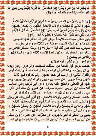 ~ 17 ~
( ‫ا‬ً‫ر‬ْ‫س‬ُ‫ي‬ ِ‫ه‬ ِ‫ْر‬‫م‬َ‫أ‬ ْ‫ن‬ِ‫م‬ ُ‫ه‬َ‫ل‬ ْ‫ل‬َ‫ع‬ْ‫ج‬َ‫ي‬ َ َّ
‫اَّلل‬
4
َ َّ
‫اَّلل‬ ِ‫ق‬َّ‫ت‬َ‫ي‬ ْ‫ن‬َ‫م‬َ‫و‬ ْ‫م‬ُ‫ك‬ْ‫ي‬َ‫ل‬ِ‫إ‬ ُ‫ه‬َ‫ل‬َ‫ز‬ْ‫ن‬َ‫أ‬ ِ َّ
‫اَّلل‬ ُ‫ْر‬‫م‬َ‫أ‬ َ‫ك‬ِ‫ل‬َ‫ذ‬ )
( ‫ا‬ً‫ر‬ْ‫ج‬َ‫أ‬ ُ‫ه‬َ‫ل‬ ْ‫م‬ِ‫ظ‬ْ‫ع‬ُ‫ي‬ َ‫و‬ ِ‫ه‬ِ‫ت‬‫ا‬َ‫ئ‬ِ‫ي‬َ‫س‬ ُ‫ه‬ْ‫ن‬َ‫ع‬ ْ‫ر‬ِ‫ف‬َ‫ك‬ُ‫ي‬
5
)
ُ‫ت‬ْ‫ب‬َ‫ت‬ ْ‫ار‬ ِ‫ن‬ِ‫إ‬ ْ‫م‬ُ‫ك‬ِ‫ئ‬‫ا‬َ‫س‬ِ‫ن‬ ْ‫ن‬ِ‫م‬ ِ
‫يض‬ ِ‫ح‬َ‫م‬ْ‫ال‬ َ‫ن‬ِ‫م‬ َ‫ن‬ْ‫س‬ِ‫ئ‬َ‫ي‬ ‫ي‬ِ‫ئ‬‫الال‬ َ‫و‬ {
ُ‫ة‬َ‫ث‬‫ال‬َ‫ث‬ َّ‫ن‬ُ‫ه‬ُ‫ت‬َّ‫د‬ِ‫ع‬َ‫ف‬ ْ‫م‬
َّ‫ن‬ُ‫ه‬َ‫ل‬ْ‫م‬َ‫ح‬ َ‫ن‬ْ‫ع‬َ‫ض‬َ‫ي‬ ْ‫ن‬َ‫أ‬ َّ‫ن‬ُ‫ه‬ُ‫ل‬َ‫ج‬َ‫أ‬ ِ‫ل‬‫ا‬َ‫م‬ْ‫األح‬ ُ‫وَلت‬ُ‫أ‬ َ‫و‬ َ‫ن‬ْ‫ض‬ ِ‫ح‬َ‫ي‬ ْ‫م‬َ‫ل‬ ‫ي‬ِ‫ئ‬‫الال‬ َ‫و‬ ٍ‫ر‬ُ‫ه‬ْ‫ش‬َ‫أ‬
( ‫ا‬ً‫ر‬ْ‫س‬ُ‫ي‬ ِ‫ه‬ ِ‫ْر‬‫م‬َ‫أ‬ ْ‫ن‬ِ‫م‬ ُ‫ه‬َ‫ل‬ ْ‫ل‬َ‫ع‬ْ‫ج‬َ‫ي‬ َ َّ
‫اَّلل‬ ِ‫ق‬َّ‫ت‬َ‫ي‬ ْ‫ن‬َ‫م‬َ‫و‬
4
ْ‫م‬ُ‫ك‬ْ‫ي‬َ‫ل‬ِ‫إ‬ ُ‫ه‬َ‫ل‬‫نز‬َ‫أ‬ ِ َّ
‫اَّلل‬ ُ‫ْر‬‫م‬َ‫أ‬ َ‫ك‬ِ‫ل‬َ‫ذ‬ )
ْ‫ر‬ِ‫ف‬َ‫ك‬ُ‫ي‬ َ َّ
‫اَّلل‬ ِ‫ق‬َّ‫ت‬َ‫ي‬ ْ‫ن‬َ‫م‬َ‫و‬
( ‫ا‬ً‫ر‬ْ‫ج‬َ‫أ‬ ُ‫ه‬َ‫ل‬ ْ‫م‬ِ‫ظ‬ْ‫ع‬ُ‫ي‬ َ‫و‬ ِ‫ه‬ِ‫ت‬‫ا‬َ‫ئ‬ِ‫ي‬َ‫س‬ ُ‫ه‬ْ‫ن‬َ‫ع‬
5
} )
‫اآليسة‬ ‫لعدة‬ ‫ا‬ً‫ن‬‫مبي‬ ‫تعالى‬ ‫يقول‬
-
‫الحيض‬ ‫عنها‬ ‫انقطع‬ ‫قد‬ ‫التي‬ ‫وهي‬
‫لكبرها‬
-
‫من‬ ‫حق‬ ‫في‬ ‫قروء‬ ‫الثالثة‬ ‫عن‬ ‫ا‬ً‫ض‬‫عو‬ ،‫أشهر‬ ‫ثالثة‬ ‫أنها‬ :
( "‫"البقرة‬ ‫آية‬ ‫ذلك‬ ‫على‬ ‫دلت‬ ‫كما‬ ،‫تحيض‬
1
‫لم‬ ‫الالئي‬ ‫الصغار‬ ‫وكذا‬ )
‫كعد‬ ‫عدتهن‬ ‫أن‬ ‫الحيض‬ ‫سن‬ ‫يبلغن‬
{ :‫قال‬ ‫ولهذا‬ ‫أشهر؛‬ ‫ثالثة‬ ‫اآليسة‬ ‫ة‬
} َ‫ن‬ْ‫ض‬ ِ‫ح‬َ‫ي‬ ْ‫م‬َ‫ل‬ ‫ي‬ِ‫ئ‬‫الال‬ َ‫و‬
:‫قوَلن‬ ‫فيه‬ } ْ‫م‬ُ‫ت‬ْ‫ب‬َ‫ت‬ ْ‫ار‬ ِ‫ن‬ِ‫إ‬ { :‫وقوله‬
‫أحدهما‬
-
‫زيد‬ ‫وابن‬ ،‫والزهري‬ ،‫كمجاهد‬ ،‫السلف‬ ‫من‬ ‫طائفة‬ ‫قول‬ ‫وهو‬
-
:
.‫فيه‬ ‫وارتبتم‬ ،‫استحاضة‬ ‫أو‬ ‫ا‬ً‫ض‬‫حي‬ ‫كونه‬ ‫في‬ ‫وشككتم‬ ‫دما‬ ‫رأين‬ ‫إن‬ ‫أي‬
‫عدته‬ ‫حكم‬ ‫في‬ ‫ارتبتم‬ ‫إن‬ :‫الثاني‬ ‫والقول‬
‫ثالث‬ ‫فهو‬ ‫تعرفوه‬ ‫ولم‬ ،‫ن‬
‫وهو‬ ،‫جرير‬ ‫ابن‬ ‫اختيار‬ ‫وهو‬ .‫جبير‬ ‫بن‬ ‫سعيد‬ ‫عن‬ ،‫مروي‬ ‫وهذا‬ .‫أشهر‬
‫السائب‬ ‫وأبي‬ ‫ب‬ْ‫ي‬َ‫ر‬ُ‫ك‬ ‫أبي‬ ‫عن‬ ‫رواه‬ ‫بما‬ ‫عليه‬ َّ‫ج‬َ‫ت‬‫اح‬ َ‫و‬ ،‫المعنى‬ ‫في‬ ‫ألهر‬
‫قال‬ :‫قال‬ ‫سالم‬ ‫بن‬ ‫عمرو‬ ‫عن‬ ،‫مطرف‬ ‫أخبرنا‬ ،‫إدريس‬ ‫ابن‬ ‫حدثنا‬ ‫قاَل‬
‫الن‬ ‫دد‬ِ‫ع‬ ‫من‬ ‫ا‬ً‫د‬‫د‬ِ‫ع‬ ‫إن‬ ،‫هللا‬ ‫رسول‬ ‫يا‬ :‫كعب‬ ‫بن‬ ‫أبي‬
‫في‬ ‫تذكر‬ ‫لم‬ ‫ساء‬
( ‫األحمال‬ ‫وأوَلت‬ ‫والكبار‬ ‫الصغار‬ :‫الكتاب‬
2
:‫وجل‬ ‫عز‬ ‫هللا‬ ‫فأنزل‬ :‫قال‬ )
ُ‫ة‬َ‫ث‬‫ال‬َ‫ث‬ َّ‫ن‬ُ‫ه‬ُ‫ت‬َّ‫د‬ِ‫ع‬َ‫ف‬ ْ‫م‬ُ‫ت‬ْ‫ب‬َ‫ت‬ ْ‫ار‬ ِ‫ن‬ِ‫إ‬ ْ‫م‬ُ‫ك‬ِ‫ئ‬‫ا‬َ‫س‬ِ‫ن‬ ْ‫ن‬ِ‫م‬ ِ
‫يض‬ ِ‫ح‬َ‫م‬ْ‫ال‬ َ‫ن‬ِ‫م‬ َ‫ن‬ْ‫س‬ِ‫ئ‬َ‫ي‬ ‫ي‬ِ‫ئ‬‫الال‬ َ‫و‬ {
َ‫ن‬ْ‫ع‬َ‫ض‬َ‫ي‬ ْ‫ن‬َ‫أ‬ َّ‫ن‬ُ‫ه‬ُ‫ل‬َ‫ج‬َ‫أ‬ ِ‫ل‬‫ا‬َ‫م‬ْ‫األح‬ ُ‫وَلت‬ُ‫أ‬ َ‫و‬ َ‫ن‬ْ‫ض‬ ِ‫ح‬َ‫ي‬ ْ‫م‬َ‫ل‬ ‫ي‬ِ‫ئ‬‫الال‬ َ‫و‬ ٍ‫ر‬ُ‫ه‬ْ‫ش‬َ‫أ‬
} َّ‫ن‬ُ‫ه‬َ‫ل‬ْ‫م‬َ‫ح‬
‫حدثنا‬ ،‫أبي‬ ‫حدثنا‬ :‫فقال‬ ‫السياق‬ ‫هذا‬ ‫من‬ ‫بأبسط‬ ‫حاتم‬ ‫أبي‬ ‫ابن‬ ‫ورواه‬
( ‫عمر‬ ‫عن‬ ،‫ف‬ ِ‫طر‬ُ‫م‬ ‫عن‬ ،‫جرير‬ ‫أخبرنا‬ ،‫المغيرة‬ ‫بن‬ ‫يحيى‬
3
،‫سالم‬ ‫بن‬ )
‫ناسا‬ ‫إن‬ :‫وسلم‬ ‫عليه‬ ‫هللا‬ ‫صلى‬ ‫هللا‬ ‫لرسول‬ ‫قلت‬ :‫قال‬ ‫كعب‬ ‫بن‬ ‫أبي‬ ‫عن‬
 