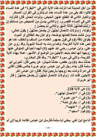 ~ 18 ~
‫ع‬ ‫في‬ "‫"البقرة‬ ‫في‬ ‫التي‬ ‫اآلية‬ ‫هذه‬ ‫أنزلت‬ ‫لما‬ ‫المدينة‬ ‫أهل‬ ‫من‬
‫النساء‬ ‫دة‬
‫الصغار‬ :‫القرآن‬ ‫في‬ ‫ن‬ْ‫ر‬َ‫ك‬‫ُذ‬‫ي‬ ‫لم‬ ٌ‫د‬َ‫د‬ِ‫ع‬ ‫النساء‬ ‫عدة‬ ‫من‬ ‫بقي‬ ‫لقد‬ :‫قالوا‬
‫فأنزلت‬ :‫قال‬ .‫الحمل‬ ‫وذوات‬ ،‫الحيض‬ ‫عنهن‬ ‫انقطع‬ ‫قد‬ ‫الالئي‬ ‫والكبار‬
ِ‫ن‬ِ‫إ‬ ْ‫م‬ُ‫ك‬ِ‫ئ‬‫ا‬َ‫س‬ِ‫ن‬ ْ‫ن‬ِ‫م‬ ِ
‫يض‬ ِ‫ح‬َ‫م‬ْ‫ال‬ َ‫ن‬ِ‫م‬ َ‫ن‬ْ‫س‬ِ‫ئ‬َ‫ي‬ ‫ي‬ِ‫ئ‬‫الال‬ َ‫و‬ { :‫القصرى‬ ‫النساء‬ ‫في‬ ‫التي‬
َ‫أ‬ ُ‫ة‬َ‫ث‬‫ال‬َ‫ث‬ َّ‫ن‬ُ‫ه‬ُ‫ت‬َّ‫د‬ِ‫ع‬َ‫ف‬ ْ‫م‬ُ‫ت‬ْ‫ب‬َ‫ت‬ ْ‫ار‬
} َ‫ن‬ْ‫ض‬ ِ‫ح‬َ‫ي‬ ْ‫م‬َ‫ل‬ ‫ي‬ِ‫ئ‬‫الال‬ َ‫و‬ ٍ‫ر‬ُ‫ه‬ْ‫ش‬
:‫تعالى‬ ‫يقول‬ } َّ‫ن‬ُ‫ه‬َ‫ل‬ْ‫م‬َ‫ح‬ َ‫ن‬ْ‫ع‬َ‫ض‬َ‫ي‬ ْ‫ن‬َ‫أ‬ َّ‫ن‬ُ‫ه‬ُ‫ل‬َ‫ج‬َ‫أ‬ ِ‫ل‬‫ا‬َ‫م‬ْ‫األح‬ ُ‫وَلت‬ُ‫أ‬ َ‫و‬ { :‫وقوله‬
‫الموت‬ ‫أو‬ ‫الطالق‬ ‫بعد‬ ‫كان‬ ‫ولو‬ ،‫بوضعه‬ ‫فعدتها‬ ‫حامال‬ ‫كانت‬ ‫ومن‬
( ‫ناقة‬ ‫اق‬ َ‫و‬ُ‫ف‬‫ب‬
4
‫هو‬ ‫كما‬ ،‫والخلف‬ ‫السلف‬ ‫من‬ ‫العلماء‬ ‫جمهور‬ ‫قول‬ ‫في‬ )
،‫الكريمة‬ ‫اآلية‬ ‫هذه‬ ‫نص‬
‫عن‬ ‫وي‬ُ‫ر‬ ‫وقد‬ .‫النبوية‬ ‫السنة‬ ‫به‬ ‫وردت‬ ‫وكما‬
( ‫عنهم‬ ‫هللا‬ ‫رضي‬ ،‫عباس‬ ‫وابن‬ ،‫علي‬
5
‫عنها‬ ‫المتوفى‬ ‫في‬ ‫ذهبا‬ ‫أنهما‬ )
‫اآلية‬ ‫بهذه‬ ‫عمال‬ ،‫األشهر‬ ‫أو‬ ‫الوضع‬ ‫من‬ ‫األجلين‬ ‫بأبعد‬ ‫تعتد‬ ‫أنها‬ ‫زوجها‬
:‫البخاري‬ ‫قال‬ ‫وقد‬ ."‫"البقرة‬ ‫سورة‬ ‫في‬ ‫والتي‬ ،‫الكريمة‬
( ‫سعد‬ ‫حدثنا‬
6
‫عن‬ ،‫شيبان‬ ‫حدثنا‬ ،‫حفص‬ ‫بن‬ )
‫أبو‬ ‫أخبرني‬ :‫قال‬ ‫يحيى‬
‫عباس‬ ‫ابن‬ ‫إلى‬ ‫رجل‬ ‫جاء‬ :‫قال‬ ‫سلمة‬
-
‫جالس‬ ‫هريرة‬ ‫وأبو‬
-
‫أفتني‬ :‫فقال‬
‫آخر‬ ‫عباس‬ ‫ابن‬ :‫فقال‬ .‫ليلة‬ ‫بأربعين‬ ‫زوجها‬ ‫بعد‬ ‫ولدت‬ ‫امرأة‬ ‫في‬
‫قال‬ } َّ‫ن‬ُ‫ه‬َ‫ل‬ْ‫م‬َ‫ح‬ َ‫ن‬ْ‫ع‬َ‫ض‬َ‫ي‬ ْ‫ن‬َ‫أ‬ َّ‫ن‬ُ‫ه‬ُ‫ل‬َ‫ج‬َ‫أ‬ ِ‫ل‬‫ا‬َ‫م‬ْ‫األح‬ ُ‫وَلت‬ُ‫أ‬ َ‫و‬ { :‫أنا‬ ‫قلت‬ .‫األجلين‬
:‫هريرة‬ ‫أبو‬
__________
(
1
‫اآلي‬ ‫هي‬ )
‫ة‬
228
.
(
2
."‫أجلهن‬ ‫"األحمال‬ :‫أ‬ ‫في‬ )
(
3
."‫عمرو‬ ‫"عن‬ :‫أ‬ ‫في‬ )
(
4
."‫تامة‬ ‫بفراق‬: :‫أ‬ ‫في‬ )
(
5
."‫"عنهما‬ :‫أ‬ ‫في‬ )
(
6
."‫"سعيد‬ :‫فيأ‬ )
‫أخي‬ ‫ابن‬ ‫مع‬ ‫أنا‬
-
‫سلمة‬ ‫أبا‬ ‫يعني‬
-
‫أم‬ ‫إلى‬ ‫كريبا‬ ‫غالمه‬ ‫عباس‬ ‫ابن‬ ‫فأرسل‬
 