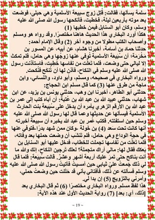 ~ 19 ~
‫فوضعت‬ ،‫حبلى‬ ‫وهي‬ ‫األسلمية‬ ‫سبيعة‬ ‫زوج‬ ‫ل‬ِ‫ت‬ُ‫ق‬ :‫فقالت‬ ،‫يسألها‬ ‫سلمة‬
‫بأر‬ ‫موته‬ ‫بعد‬
‫عليه‬ ‫هللا‬ ‫صلى‬ ‫هللا‬ ‫رسول‬ ‫فأنكحها‬ ،‫فخطبت‬ ،‫ليلة‬ ‫بعين‬
( ‫خطبها‬ ‫فيمن‬ ‫السنابل‬ ‫أبو‬ ‫وكان‬ ،‫وسلم‬
1
)
‫ومسلم‬ ‫هو‬ ‫رواه‬ ‫وقد‬ .‫ا‬ً‫مختصر‬ ‫هاهنا‬ ‫الحديث‬ ‫هذا‬ ‫البخاري‬ ‫أورد‬ ‫هكذا‬
( ‫أخر‬ ‫وجوه‬ ‫من‬ ‫مطوَل‬ ‫الكتب‬ ‫وأصحاب‬
2
:‫أحمد‬ ‫اإلمام‬ ‫وقال‬ )
‫المسور‬ ‫عن‬ ،‫أبيه‬ ‫عن‬ ،‫هشام‬ ‫أخبرنا‬ ،‫أسامة‬ ‫بن‬ ‫حماد‬ ‫حدثنا‬
‫بن‬
‫تمكث‬ ‫فلم‬ ،‫حامل‬ ‫وهي‬ ‫ها‬ُ‫ج‬‫زو‬ ‫عنها‬ ‫وفي‬ُ‫ت‬ ‫األسلمية‬ ‫ة‬َ‫ع‬‫ي‬َ‫ب‬ُ‫س‬ ‫أن‬ ‫ة؛‬َ‫م‬َ‫ر‬ْ‫خ‬َ‫م‬
‫رسول‬ ‫فاستأذنت‬ ،‫بت‬ِ‫ط‬ُ‫خ‬ ‫نفاسها‬ ‫من‬ ‫ت‬َّ‫ل‬َ‫ع‬َ‫ت‬ ‫فلما‬ ،‫وضعت‬ ‫حتى‬ ‫ليالي‬ ‫إَل‬
.‫كحت‬ُ‫ن‬‫ف‬ ‫ح‬َ‫ك‬‫ن‬ُ‫ت‬ ‫أن‬ ‫لها‬ ‫فأذن‬ ،‫النكاح‬ ‫في‬ ‫وسلم‬ ‫عليه‬ ‫هللا‬ ‫صلى‬ ‫هللا‬
‫وابن‬ ،‫والنسائي‬ ،‫داود‬ ‫وأبو‬ ،‫ومسلم‬ ،‫صحيحه‬ ‫في‬ ‫البخاري‬ ‫ورواه‬
( ‫عنها‬ ‫طرق‬ ‫من‬ ‫ماجة‬
3
:‫الحجاج‬ ‫ابن‬ ‫مسلم‬ ‫قال‬ ‫كما‬ )
‫ابن‬ ‫عن‬ ،‫يزيد‬ ‫بن‬ ‫يونس‬ ‫حدثني‬ ،‫وهب‬ ‫ابن‬ ‫أخبرنا‬ ،‫الطاهر‬ ‫أبو‬ ‫حدثني‬
‫بن‬ ‫عمر‬ ‫إلى‬ ‫كتب‬ ‫أباه‬ ‫أن‬ :‫تبة‬ُ‫ع‬ ‫بن‬ ‫هللا‬ ‫عبد‬ ‫بن‬ ‫هللا‬ ‫عبيد‬ ‫حدثني‬ ،‫شهاب‬
‫الحارث‬ ‫بنت‬ ‫يعة‬َ‫ب‬ُ‫س‬ ‫على‬ ‫يدخل‬ ‫أن‬ ‫يأمره‬ ‫الزهري‬ ‫األرقم‬ ‫بن‬ ‫هللا‬ ‫عبد‬
‫ع‬ ‫فيسألها‬ ‫األسلمية‬
‫عليه‬ ‫هللا‬ ‫صلى‬ ‫هللا‬ ‫رسول‬ ‫لها‬ ‫قال‬ ‫وعما‬ ‫حديثها‬ ‫ن‬
‫أخبرته‬ ‫سبيعة‬ ‫أن‬ ‫يخبره‬ ‫هللا‬ ‫عبد‬ ‫بن‬ ‫مر‬ُ‫ع‬ ‫فكتب‬ .‫استفتته‬ ‫حين‬ ‫وسلم‬
( ‫عد‬َ‫س‬ ‫تحت‬ ‫كانت‬ ‫أنها‬
4
‫ولة‬َ‫خ‬ ‫بن‬ )
-
‫ا‬ً‫بدر‬ ‫شهد‬ ‫ممن‬ ‫وكان‬
-
‫عنها‬ ‫فتوفي‬
،‫وفاته‬ ‫بعد‬ ‫حملها‬ ‫وضعت‬ ‫أن‬ ‫َب‬‫ش‬‫ن‬َ‫ت‬ ‫فلم‬ ،‫حامل‬ ‫وهي‬ ‫الوداع‬ ‫حجة‬ ‫في‬
‫ت‬ ‫نفاسها‬ ‫من‬ ‫ت‬َّ‫ل‬َ‫ع‬َ‫ت‬ ‫فلما‬
‫بن‬ ‫السنابل‬ ‫أبو‬ ‫عليها‬ ‫فدخل‬ ،‫للخطاب‬ ‫جملت‬
‫ما‬ ‫وهللا‬ ‫إنك‬ ،‫النكاح‬ ‫رجين‬َ‫ت‬ ‫لعلك‬ ‫متجملة؟‬ ‫أراك‬ ‫مالي‬ :‫لها‬ ‫فقال‬ ‫عكك‬َ‫ب‬
‫قال‬ ‫فلما‬ :‫عة‬َ‫ي‬‫ُب‬‫س‬ ‫قالت‬ .ٌ‫وعشر‬ ‫أشهر‬ ‫أربعة‬ ‫عليك‬ َ‫مر‬َ‫ت‬ ‫حتى‬ ‫بناكح‬ ‫أنت‬
‫عليه‬ ‫هللا‬ ‫صلى‬ ‫هللا‬ ‫رسول‬ ُ‫فأتيت‬ ُ‫أمسيت‬ ‫حين‬ ‫ثيابي‬ ‫علي‬ ُ‫معت‬َ‫ج‬ ‫ذلك‬ ‫لي‬
‫ذل‬ ‫عن‬ ‫فسألته‬ ‫وسلم‬
،‫حملي‬ ُ‫وضعت‬ ‫حين‬ ‫لت‬َ‫ل‬َ‫ح‬ ‫قد‬ ‫بأني‬ ‫فأفتاني‬ ،‫ك‬
( ‫بالتزويج‬ ‫وأمرني‬
5
.‫لي‬ ‫بدا‬ ‫إن‬ )
( ‫ا‬ً‫مختصر‬ ‫البخاري‬ ‫ورواه‬ .‫مسلم‬ ‫لفظ‬ ‫هذا‬
6
‫بعد‬ ‫البخاري‬ ‫قال‬ ‫ثم‬ )
( ]‫بعد‬ :‫أي‬ ،‫[ذلك‬
7
:‫اآلية‬ ‫هذه‬ ‫عند‬ ‫األول‬ ‫الحديث‬ ‫رواية‬ )
 