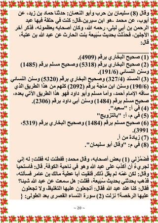 ~ 20 ~
( ‫وقال‬
8
‫عن‬ ،‫زيد‬ ‫بن‬ ‫حماد‬ ‫حدثنا‬ :‫النعمان‬ ‫وأبو‬ ‫حرب‬ ‫بن‬ ‫سليمان‬ )
‫محم‬ ‫عن‬ ،‫أيوب‬
‫د‬
-
‫سيرين‬ ‫ابن‬ ‫هو‬
-
‫عبد‬ ‫فيها‬ ‫حلقة‬ ‫في‬ ‫كنت‬ :‫قال‬
‫آخر‬ ‫فذكر‬ ،‫يعظمونه‬ ‫أصحابه‬ ‫وكان‬ ،‫هللا‬ ‫رحمه‬ ،‫ليلى‬ ‫أبي‬ ‫بن‬ ‫الرحمن‬
،‫عتبة‬ ‫بن‬ ‫هللا‬ ‫عبد‬ ‫عن‬ ‫الحارث‬ ‫بنت‬ ‫يعة‬َ‫ب‬ُ‫س‬ ‫بحديث‬ ُ‫ثت‬‫فحد‬ ،‫األجلين‬
:‫قال‬
__________
(
1
( ‫برقم‬ ‫البخاري‬ ‫صحيح‬ )
4909
.)
(
2
( ‫برقم‬ ‫البخاري‬ ‫صحيح‬ )
5318
‫برقم‬ ‫مسلم‬ ‫وصحيح‬ )
(
1485
)
( ‫النسائي‬ ‫وسنن‬
6
/
191
.)
(
3
( ‫المسند‬ )
4
/
327
( ‫برقم‬ ‫البخاري‬ ‫وصحيح‬ )
5320
‫النسائي‬ ‫وسنن‬ )
(
6
/
190
( ‫برقم‬ ‫ماجة‬ ‫ابن‬ ‫وسنن‬ )
2092
‫الذي‬ ‫الطريق‬ ‫هذا‬ ‫من‬ ‫كلهم‬ )
،‫بعده‬ ‫اآلتي‬ ‫الطريق‬ ‫هذا‬ ‫فهو‬ ‫داود‬ ‫وأبو‬ ‫مسلم‬ ‫وأما‬ ،‫أحمد‬ ‫اإلمام‬ ‫ساقه‬
( ‫برقم‬ ‫مسلم‬ ‫صحيح‬
1484
( ‫برقم‬ ‫داود‬ ‫أبي‬ ‫وسنن‬ )
2306
.)
(
4
."‫"سعيد‬ :‫أ‬ ‫في‬ )
(
5
"‫"بالتزويج‬ :‫أ‬ ،‫م‬ ‫في‬ )
(
6
( ‫برقم‬ ‫مسلم‬ ‫صحيح‬ )
1484
( ‫برقم‬ ‫البخاري‬ ‫وصحيح‬ )
5319
،
3991
.)
(
7
.‫أ‬ ‫من‬ ‫زيادة‬ )
(
8
."‫سليمان‬ ‫أبو‬ ‫"وقال‬ :‫م‬ ‫في‬ )
( ‫لي‬َ‫ز‬َّ‫م‬َ‫ض‬َ‫ف‬
1
‫إني‬ ‫له‬ :‫فقلت‬ ‫له‬ ‫ففطنت‬ :‫محمد‬ ‫وقال‬ ،‫أصحابه‬ ‫بعض‬ )
‫ا‬ ‫ناحية‬ ‫في‬ ‫وهو‬ ‫هللا‬ ‫عبد‬ ‫على‬ َ‫أكذب‬ ‫أن‬ ٌ‫ء‬‫لجري‬
‫فاستحيا‬ :‫قال‬ .‫لكوفة‬
،‫فسألته‬ ‫عامر‬ ‫بن‬ ‫مالك‬ ‫عطية‬ ‫أبا‬ ‫فلقيت‬ .‫ذلك‬ ‫يقل‬ ‫لم‬ ‫ه‬‫َم‬‫ع‬ ‫لكن‬ :‫وقال‬
‫شيئا؟‬ ‫هللا‬ ‫عبد‬ ‫عن‬ ‫سمعت‬ ‫هل‬ :‫فقلت‬ ،‫يعة‬َ‫ب‬ُ‫س‬ ‫بحديث‬ ‫يحدثني‬ ‫فذهب‬
‫تجعلون‬ ‫وَل‬ ،‫التغليظ‬ ‫عليها‬ ‫أتجعلون‬ :‫فقال‬ ‫هللا‬ ‫عبد‬ ‫عند‬ ‫كنا‬ :‫فقال‬
( ‫نزلت‬ ‫الرخصة؟‬ ‫عليها‬
2
‫الطو‬ ‫بعد‬ ‫القصرى‬ ‫النساء‬ ‫سورة‬ )
{ :‫لى‬
 