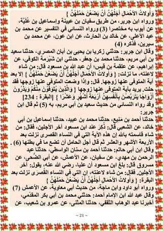 ~ 21 ~
} َّ‫ن‬ُ‫ه‬َ‫ل‬ْ‫م‬َ‫ح‬ َ‫ن‬ْ‫ع‬َ‫ض‬َ‫ي‬ ْ‫ن‬َ‫أ‬ َّ‫ن‬ُ‫ه‬ُ‫ل‬َ‫ج‬َ‫أ‬ ِ‫ل‬‫ا‬َ‫م‬ْ‫األح‬ ُ‫وَلت‬ُ‫أ‬ َ‫و‬
،‫َّة‬‫ي‬َ‫ل‬ُ‫ع‬ ‫بن‬ ‫وإسماعيل‬ ‫عيينة‬ ‫بن‬ ‫سفيان‬ ‫طريق‬ ‫من‬ ،‫جرير‬ ‫ابن‬ ‫ورواه‬
( ‫مختصرا‬ ‫به‬ ‫أيوب‬ ‫عن‬
3
‫بن‬ ‫محمد‬ ‫عن‬ ‫التفسير‬ ‫في‬ ‫النسائي‬ ‫ورواه‬ )
‫بن‬ ‫محمد‬ ‫عن‬ ،‫عون‬ ‫ابن‬ ‫عن‬ ،‫الحارث‬ ‫بن‬ ‫خالد‬ ‫عن‬ ،‫األعلى‬ ‫عبد‬
( ‫فذكره‬ ،‫سيرين‬
4
)
‫سعيد‬ ‫حدثنا‬ ،‫المصري‬ ‫أبان‬ ‫بن‬ ‫يحيى‬ ‫بن‬ ‫زكريا‬ ‫حدثني‬ :‫جرير‬ ‫ابن‬ ‫وقال‬
‫عن‬ ،‫الكوفي‬ ‫مة‬َ‫ر‬ْ‫ب‬َ‫ش‬ ‫ابن‬ ‫حدثني‬ ،‫جعفر‬ ‫بن‬ ‫محمد‬ ‫حدثنا‬ ،‫مريم‬ ‫أبي‬ ‫بن‬
‫شاء‬ ‫من‬ :‫قال‬ ‫مسعود‬ ‫بن‬ ‫هللا‬ ‫عبد‬ ‫أن‬ ‫قيس؛‬ ‫بن‬ ‫علقمة‬ ‫عن‬ ،‫إبراهيم‬
َ‫ل‬ْ‫م‬َ‫ح‬ َ‫ن‬ْ‫ع‬َ‫ض‬َ‫ي‬ ْ‫ن‬َ‫أ‬ َّ‫ن‬ُ‫ه‬ُ‫ل‬َ‫ج‬َ‫أ‬ ِ‫ل‬‫ا‬َ‫م‬ْ‫األح‬ ُ‫وَلت‬ُ‫أ‬ َ‫و‬ { :‫نزلت‬ ‫ما‬ ،‫َلعنته‬
‫بعد‬ ‫إَل‬ } َّ‫ن‬ُ‫ه‬
‫فقد‬ ‫زوجها‬ ‫عنها‬ ‫المتوفى‬ ‫وضعت‬ ‫وإذا‬ :‫قال‬ .‫زوجها‬ ‫عنها‬ ‫المتوفى‬ ‫آية‬
َ‫ون‬ُ‫ر‬َ‫ذ‬َ‫ي‬ َ‫و‬ ْ‫م‬ُ‫ك‬ْ‫ن‬ِ‫م‬ َ‫ن‬ ْ‫و‬َّ‫ف‬ َ‫و‬َ‫ت‬ُ‫ي‬ َ‫ِين‬‫ذ‬َّ‫ل‬‫ا‬ َ‫و‬ { ‫زوجها‬ ‫عنها‬ ‫المتوفى‬ ‫بآية‬ ‫يريد‬ .‫حلت‬
: ‫[البقرة‬ } ‫ا‬ً‫ر‬ْ‫ش‬َ‫ع‬َ‫و‬ ٍ‫ر‬ُ‫ه‬ْ‫ش‬َ‫أ‬ َ‫ة‬َ‫ع‬َ‫ب‬ ْ‫ر‬َ‫أ‬ َّ‫ن‬ِ‫ه‬ِ‫س‬ُ‫ف‬ْ‫ن‬َ‫أ‬ِ‫ب‬ َ‫ن‬ْ‫ص‬َّ‫ب‬َ‫ر‬َ‫ت‬َ‫ي‬ ‫ا‬ً‫ج‬‫ا‬ َ‫و‬ْ‫ز‬َ‫أ‬
234
]
‫رو‬ ‫وقد‬
( ‫به‬ ،‫مريم‬ ‫أبي‬ ‫بن‬ ‫سعيد‬ ‫حديث‬ ‫من‬ ‫النسائي‬ ‫اه‬
5
‫ابن‬ ‫قال‬ ‫ثم‬ )
:‫جرير‬
‫أبي‬ ‫بن‬ ‫إسماعيل‬ ‫حدثنا‬ ،‫عبيد‬ ‫بن‬ ‫محمد‬ ‫حدثنا‬ ،‫يع‬ِ‫ن‬َ‫م‬ ‫بن‬ ‫أحمد‬ ‫حدثنا‬
‫من‬ :‫فقال‬ ،‫األجلين‬ ‫آخر‬ ‫مسعود‬ ‫ابن‬ ‫عند‬ َ‫ر‬ِ‫ك‬ُ‫ذ‬ :‫قال‬ ‫الشعبي‬ ‫عن‬ ،‫خالد‬
‫بعد‬ ‫نزلت‬ ‫القصرى‬ ‫النساء‬ ‫في‬ ‫التي‬ ‫اآلية‬ ‫هذه‬ ‫إن‬ ‫باهلل‬ ‫قاسمته‬ ‫شاء‬
‫األربعة‬
( ‫بطنها‬ ‫في‬ ‫ما‬ ‫تضع‬ ‫أن‬ ‫الحامل‬ ‫أجل‬ ‫قال‬ ‫ثم‬ ‫والعشر‬ ‫األشهر‬
6
. )
‫عبد‬ ‫حدثنا‬ ،‫الواسطي‬ ‫سنان‬ ‫بن‬ ‫أحمد‬ ‫حدثنا‬ :‫حاتم‬ ‫أبي‬ ‫ابن‬ ‫وقال‬
‫عن‬ ،‫حى‬ُّ‫ض‬‫ال‬ ‫أبي‬ ‫عن‬ ،‫األعمش‬ ‫عن‬ ،‫سفيان‬ ‫عن‬ ،‫مهدي‬ ‫بن‬ ‫الرحمن‬
‫آخر‬ :‫يقول‬ ،‫عنه‬ ‫هللا‬ ‫رضي‬ ،‫عليا‬ ‫أن‬ ‫مسعود‬ ‫ابن‬ ‫بلغ‬ :‫قال‬ ‫مسروق‬
‫َلعنت‬ ‫شاء‬ ‫من‬ :‫فقال‬ .‫األجلين‬
‫بعد‬ ‫نزلت‬ ‫ى‬َ‫صر‬ُ‫ق‬‫ال‬ ‫النساء‬ ‫في‬ ‫التي‬ ‫إن‬ ،‫ه‬
} َّ‫ن‬ُ‫ه‬َ‫ل‬ْ‫م‬َ‫ح‬ َ‫ن‬ْ‫ع‬َ‫ض‬َ‫ي‬ ْ‫ن‬َ‫أ‬ َّ‫ن‬ُ‫ه‬ُ‫ل‬َ‫ج‬َ‫أ‬ ِ‫ل‬‫ا‬َ‫م‬ْ‫األح‬ ُ‫وَلت‬ُ‫أ‬ َ‫و‬ { :‫البقرة‬
( ‫األعمش‬ ‫عن‬ ،‫معاوية‬ ‫أبي‬ ‫حديث‬ ‫من‬ ،‫ماجة‬ ‫وابن‬ ‫داود‬ ‫أبو‬ ‫ورواه‬
7
)
،‫مي‬‫المقد‬ ‫بكر‬ ‫أبي‬ ‫بن‬ ‫محمد‬ ‫حدثني‬ :‫أحمد‬ ‫اإلمام‬ ‫ابن‬ ‫هللا‬ ‫عبد‬ ‫وقال‬
‫الثقف‬ ‫الوهاب‬ ‫عبد‬ ‫أخبرنا‬
‫عن‬ ،‫شعيب‬ ‫بن‬ ‫عمرو‬ ‫عن‬ ،‫المثنى‬ ‫حدثنا‬ ،‫ي‬
 