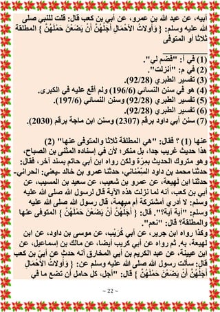 ~ 22 ~
‫صلى‬ ‫للنبي‬ ‫قلت‬ :‫قال‬ ‫كعب‬ ‫بن‬ ‫أبي‬ ‫عن‬ ،‫عمرو‬ ‫بن‬ ‫هللا‬ ‫عبد‬ ‫عن‬ ،‫أبيه‬
‫المطلقة‬ } َّ‫ن‬ُ‫ه‬َ‫ل‬ْ‫م‬َ‫ح‬ َ‫ن‬ْ‫ع‬َ‫ض‬َ‫ي‬ ْ‫ن‬َ‫أ‬ َّ‫ن‬ُ‫ه‬ُ‫ل‬َ‫ج‬َ‫أ‬ ِ‫ل‬‫ا‬َ‫م‬ْ‫األح‬ ُ‫وَلت‬ُ‫أ‬ َ‫و‬ { :‫وسلم‬ ‫عليه‬ ‫هللا‬
‫المتوفى‬ ‫أو‬ ‫ثالثا‬
__________
(
1
."‫لي‬ ‫"فضم‬ :‫أ‬ ‫في‬ )
(
2
."‫"أنزلت‬ :‫م‬ ‫في‬ )
(
3
‫ت‬ )
( ‫الطبري‬ ‫فسير‬
28
/
92
.)
(
4
( ‫النسائي‬ ‫سنن‬ ‫في‬ ‫هو‬ )
6
/
196
.‫الكبرى‬ ‫في‬ ‫عليه‬ ‫أقع‬ ‫ولم‬ )
(
5
( ‫الطبري‬ ‫تفسير‬ )
28
/
92
( ‫النسائي‬ ‫وسنن‬ )
6
/
197
.)
(
6
( ‫الطبري‬ ‫تفسير‬ )
28
/
92
.)
(
7
( ‫برقم‬ ‫داود‬ ‫أبي‬ ‫سنن‬ )
2307
( ‫برقم‬ ‫ماجة‬ ‫ابن‬ ‫وسنن‬ )
2030
.)
( ‫عنها‬
1
"‫عنها‬ ‫والمتوفى‬ ‫ثالثا‬ ‫المطلقة‬ ‫"هي‬ :‫فقال‬ ‫؟‬ )
(
2
)
،‫الصباح‬ ‫بن‬ ‫المثنى‬ ‫إسناده‬ ‫في‬ ‫ألن‬ ‫منكر؛‬ ‫بل‬ ،‫جدا‬ ‫غريب‬ ‫حديث‬ ‫هذا‬
:‫فقال‬ ،‫آخر‬ ‫بسند‬ ‫حاتم‬ ‫أبي‬ ‫ابن‬ ‫رواه‬ ‫ولكن‬ ‫ة‬‫ر‬ِ‫م‬‫ب‬ ‫الحديث‬ ‫متروك‬ ‫وهو‬
‫خالد‬ ‫بن‬ ‫عمرو‬ ‫حدثنا‬ ،‫ناني‬ْ‫م‬ِ‫الس‬ ‫داود‬ ‫بن‬ ‫محمد‬ ‫حدثنا‬
-
‫الحراني‬ :‫يعني‬
-
‫عن‬ ،‫المسيب‬ ‫بن‬ ‫سعيد‬ ‫عن‬ ،‫شعيب‬ ‫بن‬ ‫عمرو‬ ‫عن‬ ،‫يعة‬ِ‫ه‬َ‫ل‬ ‫ابن‬ ‫حدثنا‬
‫ب‬ ‫أبي‬
‫عليه‬ ‫هللا‬ ‫صلى‬ ‫هللا‬ ‫لرسول‬ ‫قال‬ ‫اآلية‬ ‫هذه‬ ‫نزلت‬ ‫لما‬ ‫أنه‬ ،‫كعب‬ ‫ن‬
‫عليه‬ ‫هللا‬ ‫صلى‬ ‫هللا‬ ‫رسول‬ ‫قال‬ ،‫مبهمة‬ ‫أم‬ ‫أمشتركة‬ ‫أدري‬ ‫َل‬ :‫وسلم‬
‫عنها‬ ‫المتوفى‬ } َّ‫ن‬ُ‫ه‬َ‫ل‬ْ‫م‬َ‫ح‬ َ‫ن‬ْ‫ع‬َ‫ض‬َ‫ي‬ ْ‫ن‬َ‫أ‬ َّ‫ن‬ُ‫ه‬ُ‫ل‬َ‫ج‬َ‫أ‬ { :‫قال‬ ."‫آية؟‬ ‫"أية‬ :‫وسلم‬
."‫"نعم‬ :‫قال‬ ‫والمطلقة؟‬
‫ع‬ ،‫ب‬ْ‫ي‬َ‫ر‬ُ‫ك‬ ‫أبي‬ ‫عن‬ ،‫جرير‬ ‫ابن‬ ‫رواه‬ ‫وكذا‬
‫ابن‬ ‫عن‬ ،‫داود‬ ‫بن‬ ‫موسى‬ ‫ن‬
‫عن‬ ،‫إسماعيل‬ ‫بن‬ ‫مالك‬ ‫عن‬ ،‫أيضا‬ ‫كريب‬ ‫أبي‬ ‫عن‬ ‫رواه‬ ‫ثم‬ .‫به‬ ،‫لهيعة‬
‫كعب‬ ‫بن‬ ‫أبي‬ ‫عن‬ ‫حدث‬ ‫أنه‬ ‫المخارق‬ ‫أبي‬ ‫بن‬ ‫الكريم‬ ‫عبد‬ ‫عن‬ ،‫عيينة‬ ‫ابن‬
ِ‫ل‬‫ا‬َ‫م‬ْ‫األح‬ ُ‫وَلت‬ُ‫أ‬ َ‫و‬ { :‫عن‬ ‫وسلم‬ ‫عليه‬ ‫هللا‬ ‫صلى‬ ‫هللا‬ ‫رسول‬ ‫سألت‬ :‫قال‬
:‫قال‬ } َّ‫ن‬ُ‫ه‬َ‫ل‬ْ‫م‬َ‫ح‬ َ‫ن‬ْ‫ع‬َ‫ض‬َ‫ي‬ ْ‫ن‬َ‫أ‬ َّ‫ن‬ُ‫ه‬ُ‫ل‬َ‫ج‬َ‫أ‬
‫في‬ ‫ما‬ ‫تضع‬ ‫أن‬ ‫حامل‬ ‫كل‬ ،‫"أجل‬
 