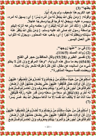 ~ 23 ~
( "‫بطنها‬
3
)
.‫ا‬‫ي‬َ‫ب‬ُ‫أ‬ ‫يدرك‬ ‫ولم‬ ،‫ضعيف‬ ‫هذا‬ ‫الكريم‬ ‫عبد‬
،‫أمره‬ ‫له‬ ‫يسهل‬ :‫أي‬ } ‫ا‬ً‫ر‬ْ‫س‬ُ‫ي‬ ِ‫ه‬ ِ‫ْر‬‫م‬َ‫أ‬ ْ‫ن‬ِ‫م‬ ُ‫ه‬َ‫ل‬ ْ‫ل‬َ‫ع‬ْ‫ج‬َ‫ي‬ َ َّ
‫اَّلل‬ ِ‫ق‬َّ‫ت‬َ‫ي‬ ْ‫ن‬َ‫م‬َ‫و‬ { :‫وقوله‬
.‫عاجال‬ ‫ا‬ً‫ج‬‫ومخر‬ ‫ًا‬‫ب‬‫قري‬ ‫فرجا‬ ‫له‬ ‫ويجعل‬ ،‫عليه‬ ‫وييسره‬
ُ‫ه‬َ‫ل‬‫نز‬َ‫أ‬ ِ َّ
‫اَّلل‬ ُ‫ْر‬‫م‬َ‫أ‬ َ‫ك‬ِ‫ل‬َ‫ذ‬ { :‫قال‬ ‫ثم‬
‫إليكم‬ ‫أنزله‬ ‫وشرعه‬ ‫حكمه‬ :‫أي‬ } ْ‫م‬ُ‫ك‬ْ‫ي‬َ‫ل‬ِ‫إ‬
ُ‫ه‬ْ‫ن‬َ‫ع‬ ْ‫ر‬ِ‫ف‬َ‫ك‬ُ‫ي‬ َ َّ
‫اَّلل‬ ِ‫ق‬َّ‫ت‬َ‫ي‬ ْ‫ن‬َ‫م‬َ‫و‬ { ،‫وسلم‬ ‫عليه‬ ‫هللا‬ ‫صلى‬ ‫هللا‬ ‫رسول‬ ‫بواسطة‬
‫الثواب‬ ‫له‬ ‫ويجزل‬ ،‫المحذور‬ ‫عنه‬ ‫يذهب‬ :‫أي‬ } ‫ا‬ً‫ر‬ْ‫ج‬َ‫أ‬ ُ‫ه‬َ‫ل‬ ْ‫م‬ِ‫ظ‬ْ‫ع‬ُ‫ي‬ َ‫و‬ ِ‫ه‬ِ‫ت‬‫ا‬َ‫ئ‬ِ‫ي‬َ‫س‬
.‫اليسير‬ ‫العمل‬ ‫على‬
__________
(
1
."‫زوجها‬ ‫"عنها‬ :‫م‬ ‫في‬ )
(
2
‫زوا‬ )
( ‫المسند‬ ‫ئد‬
5
/
116
.)
(
3
( ‫الطبري‬ ‫تفسير‬ )
28
/
93
‫الفتح‬ ‫في‬ ‫حجر‬ ‫بن‬ ‫الحافظ‬ ‫وقال‬ )
(
8
/
654
‫يخلو‬ ‫َل‬ ‫كان‬ ‫وإن‬ ‫المرفوع‬ ‫"وهذا‬ :‫الرواية‬ ‫هذه‬ ‫ساق‬ ‫ما‬ ‫بعد‬ )
،‫أصال‬ ‫له‬ ‫بأن‬ ‫تشعر‬ ‫طرقه‬ ‫كثرة‬ ‫لكن‬ ،‫مقال‬ ‫عن‬ ‫أسانيده‬ ‫من‬ ‫شيء‬
."‫المذكورة‬ ‫سبيعة‬ ‫قصة‬ ‫ويعضده‬
.........................
ُ‫ه‬‫و‬ُ‫ن‬ِ‫ك‬ْ‫س‬َ‫أ‬
َّ‫ن‬ِ‫ه‬ْ‫ي‬َ‫ل‬َ‫ع‬ ‫وا‬ُ‫ق‬ِ‫ي‬َ‫ض‬ُ‫ت‬ِ‫ل‬ َّ‫ن‬ُ‫ه‬‫و‬ُّ‫ار‬َ‫ض‬ُ‫ت‬ َ
‫َل‬ َ‫و‬ ْ‫م‬ُ‫ك‬ِ‫د‬ْ‫ج‬ ُ‫و‬ ْ‫ن‬ِ‫م‬ ْ‫م‬ُ‫ت‬ْ‫ن‬َ‫ك‬َ‫س‬ ُ‫ث‬ْ‫ي‬َ‫ح‬ ْ‫ن‬ِ‫م‬ َّ‫ن‬
َ‫ن‬ْ‫ع‬َ‫ض‬ ْ‫ر‬َ‫أ‬ ْ‫ن‬ِ‫إ‬َ‫ف‬ َّ‫ن‬ُ‫ه‬َ‫ل‬ْ‫م‬َ‫ح‬ َ‫ن‬ْ‫ع‬َ‫ض‬َ‫ي‬ ‫ى‬َّ‫ت‬َ‫ح‬ َّ‫ن‬ِ‫ه‬ْ‫ي‬َ‫ل‬َ‫ع‬ ‫وا‬ُ‫ق‬ِ‫ف‬ْ‫ن‬َ‫أ‬َ‫ف‬ ٍ‫ل‬ْ‫م‬َ‫ح‬ ِ‫ت‬ َ
‫وَل‬ُ‫أ‬ َّ‫ن‬ُ‫ك‬ ْ‫ن‬ِ‫إ‬ َ‫و‬
‫و‬ُ‫ر‬ْ‫ع‬َ‫م‬ِ‫ب‬ ْ‫م‬ُ‫ك‬َ‫ن‬ْ‫ي‬َ‫ب‬ ‫وا‬ُ‫ر‬ِ‫م‬َ‫ت‬ْ‫أ‬ َ‫و‬ َّ‫ن‬ُ‫ه‬َ‫ور‬ُ‫ج‬ُ‫أ‬ َّ‫ن‬ُ‫ه‬‫و‬ُ‫ت‬َ‫آ‬َ‫ف‬ ْ‫م‬ُ‫ك‬َ‫ل‬
ُ‫ع‬ ِ
‫ض‬ ْ‫ر‬ُ‫ت‬َ‫س‬َ‫ف‬ ْ‫م‬ُ‫ت‬ ْ‫ر‬َ‫س‬‫ا‬َ‫ع‬َ‫ت‬ ْ‫ن‬ِ‫إ‬ َ‫و‬ ٍ‫ف‬
( ‫ى‬َ‫ر‬ْ‫خ‬ُ‫أ‬ ُ‫ه‬َ‫ل‬
6
ْ‫ق‬ِ‫ف‬ْ‫ن‬ُ‫ي‬ْ‫ل‬َ‫ف‬ ُ‫ه‬ُ‫ق‬ ْ‫ز‬ ِ‫ر‬ ِ‫ه‬ْ‫ي‬َ‫ل‬َ‫ع‬ َ‫ِر‬‫د‬ُ‫ق‬ ْ‫ن‬َ‫م‬َ‫و‬ ِ‫ه‬ِ‫ت‬َ‫ع‬َ‫س‬ ْ‫ن‬ِ‫م‬ ٍ‫ة‬َ‫ع‬َ‫س‬ ‫و‬ُ‫ذ‬ ْ‫ق‬ِ‫ف‬ْ‫ن‬ُ‫ي‬ِ‫ل‬ )
‫ا‬ً‫ر‬ْ‫س‬ُ‫ي‬ ٍ‫ر‬ْ‫س‬ُ‫ع‬ َ‫د‬ْ‫ع‬َ‫ب‬ ُ َّ
‫اَّلل‬ ُ‫ل‬َ‫ع‬ْ‫ج‬َ‫ي‬َ‫س‬ ‫ا‬َ‫ه‬‫ا‬َ‫ت‬َ‫آ‬ ‫ا‬َ‫م‬ َّ
‫َل‬ِ‫إ‬ ‫ًا‬‫س‬ْ‫ف‬َ‫ن‬ ُ َّ
‫اَّلل‬ ُ‫ف‬ِ‫ل‬َ‫ك‬ُ‫ي‬ َ
‫َل‬ ُ َّ
‫اَّلل‬ ُ‫ه‬‫ا‬َ‫ت‬َ‫آ‬ ‫ا‬َّ‫م‬ِ‫م‬
(
7
)
{
َّ‫ن‬ِ‫ه‬ْ‫ي‬َ‫ل‬َ‫ع‬ ‫وا‬ُ‫ق‬ِ‫ي‬َ‫ض‬ُ‫ت‬ِ‫ل‬ َّ‫ن‬ُ‫ه‬‫و‬ُّ‫ار‬َ‫ض‬ُ‫ت‬ ‫َل‬ َ‫و‬ ْ‫م‬ُ‫ك‬ِ‫د‬ْ‫ج‬ ُ‫و‬ ْ‫ن‬ِ‫م‬ ْ‫م‬ُ‫ت‬ْ‫ن‬َ‫ك‬َ‫س‬ ُ‫ث‬ْ‫ي‬َ‫ح‬ ْ‫ن‬ِ‫م‬ َّ‫ن‬ُ‫ه‬‫و‬ُ‫ن‬ِ‫ك‬ْ‫س‬َ‫أ‬
َ‫ن‬ْ‫ع‬َ‫ض‬ ْ‫ر‬َ‫أ‬ ْ‫ن‬ِ‫إ‬َ‫ف‬ َّ‫ن‬ُ‫ه‬َ‫ل‬ْ‫م‬َ‫ح‬ َ‫ن‬ْ‫ع‬َ‫ض‬َ‫ي‬ ‫ى‬َّ‫ت‬َ‫ح‬ َّ‫ن‬ِ‫ه‬ْ‫ي‬َ‫ل‬َ‫ع‬ ‫وا‬ُ‫ق‬ِ‫ف‬ْ‫ن‬َ‫أ‬َ‫ف‬ ٍ‫ل‬ْ‫م‬َ‫ح‬ ِ‫ت‬‫وَل‬ُ‫أ‬ َّ‫ن‬ُ‫ك‬ ْ‫ن‬ِ‫إ‬ َ‫و‬
ْ‫م‬ُ‫ك‬َ‫ن‬ْ‫ي‬َ‫ب‬ ‫وا‬ُ‫ر‬ِ‫م‬َ‫ت‬ْ‫أ‬ َ‫و‬ َّ‫ن‬ُ‫ه‬َ‫ور‬ُ‫ج‬ُ‫أ‬ َّ‫ن‬ُ‫ه‬‫و‬ُ‫ت‬‫آ‬َ‫ف‬ ْ‫م‬ُ‫ك‬َ‫ل‬
ُ‫ع‬ ِ
‫ض‬ ْ‫ر‬ُ‫ت‬َ‫س‬َ‫ف‬ ْ‫م‬ُ‫ت‬ ْ‫ر‬َ‫س‬‫ا‬َ‫ع‬َ‫ت‬ ْ‫ن‬ِ‫إ‬ َ‫و‬ ٍ‫وف‬ُ‫ر‬ْ‫ع‬َ‫م‬ِ‫ب‬
 