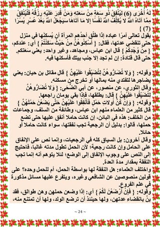 ~ 24 ~
( ‫ى‬َ‫ر‬ْ‫خ‬ُ‫أ‬ ُ‫ه‬َ‫ل‬
6
ْ‫ق‬ِ‫ف‬ْ‫ن‬ُ‫ي‬ْ‫ل‬َ‫ف‬ ُ‫ه‬ُ‫ق‬ ْ‫ز‬ ِ‫ر‬ ِ‫ه‬ْ‫ي‬َ‫ل‬َ‫ع‬ َ‫ِر‬‫د‬ُ‫ق‬ ْ‫ن‬َ‫م‬َ‫و‬ ِ‫ه‬ِ‫ت‬َ‫ع‬َ‫س‬ ْ‫ن‬ِ‫م‬ ٍ‫ة‬َ‫ع‬َ‫س‬ ‫و‬ُ‫ذ‬ ْ‫ق‬ِ‫ف‬ْ‫ن‬ُ‫ي‬ِ‫ل‬ )
‫ا‬ً‫ر‬ْ‫س‬ُ‫ي‬ ٍ‫ر‬ْ‫س‬ُ‫ع‬ َ‫د‬ْ‫ع‬َ‫ب‬ ُ َّ
‫اَّلل‬ ُ‫ل‬َ‫ع‬ْ‫ج‬َ‫ي‬َ‫س‬ ‫ا‬َ‫ه‬‫ا‬َ‫ت‬‫آ‬ ‫ا‬َ‫م‬ ‫َل‬ِ‫إ‬ ‫ًا‬‫س‬ْ‫ف‬َ‫ن‬ ُ َّ
‫اَّلل‬ ُ‫ف‬ِ‫ل‬َ‫ك‬ُ‫ي‬ ‫َل‬ ُ َّ
‫اَّلل‬ ُ‫ه‬‫ا‬َ‫ت‬‫آ‬ ‫ا‬َّ‫م‬ِ‫م‬
(
7
)
}
‫منزل‬ ‫في‬ ‫ها‬َ‫ن‬‫ُسك‬‫ي‬ ‫أن‬ ‫المرأة‬ ‫هم‬ُ‫د‬‫أح‬ ‫ق‬‫طل‬ ‫إذا‬ ‫عباده‬ ‫ا‬ً‫آمر‬ ‫تعالى‬ ‫يقول‬
،‫عندكم‬ :‫أي‬ } ْ‫م‬ُ‫ت‬ْ‫ن‬َ‫ك‬َ‫س‬ ُ‫ث‬ْ‫ي‬َ‫ح‬ ْ‫ن‬ِ‫م‬ َّ‫ن‬ُ‫ه‬‫و‬ُ‫ن‬ِ‫ك‬ْ‫س‬َ‫أ‬ { :‫فقال‬ ،‫عدتها‬ ‫تنقضي‬ ‫حتى‬
.‫تكم‬َ‫ع‬َ‫س‬ ‫يعني‬ :‫واحد‬ ‫وغير‬ ،‫ومجاهد‬ ،‫عباس‬ ‫ابن‬ ‫قال‬ } ْ‫م‬ُ‫ك‬ِ‫د‬ْ‫ج‬ ُ‫و‬ ْ‫ن‬ِ‫م‬ {
‫فأسكنه‬ ‫بيتك‬ ‫جنب‬ ‫إَل‬ ‫تجد‬ ‫لم‬ ‫إن‬ :‫قتادة‬ ‫قال‬ ‫حتى‬
.‫فيه‬ ‫ا‬
‫يعني‬ :‫حيان‬ ‫بن‬ ‫مقاتل‬ ‫قال‬ } َّ‫ن‬ِ‫ه‬ْ‫ي‬َ‫ل‬َ‫ع‬ ‫وا‬ُ‫ق‬ِ‫ي‬َ‫ض‬ُ‫ت‬ِ‫ل‬ َّ‫ن‬ُ‫ه‬‫و‬ُّ‫ار‬َ‫ض‬ُ‫ت‬ ‫َل‬ َ‫و‬ { :‫وقوله‬
.‫مسكنه‬ ‫من‬ ‫تخرج‬ ‫أو‬ ‫بمالها‬ ‫منه‬ ‫لتفتدي‬ ‫يضاجرها‬
َّ‫ن‬ُ‫ه‬‫و‬ُّ‫ار‬َ‫ض‬ُ‫ت‬ ‫َل‬ َ‫و‬ { :‫ى‬َ‫ح‬ُّ‫ض‬‫ال‬ ‫أبي‬ ‫عن‬ ،‫منصور‬ ‫عن‬ ،‫الثوري‬ ‫وقال‬
‫راجع‬ ‫يومان‬ ‫بقي‬ ‫فإذا‬ ،‫يطلقها‬ :‫قال‬ } َّ‫ن‬ِ‫ه‬ْ‫ي‬َ‫ل‬َ‫ع‬ ‫وا‬ُ‫ق‬ِ‫ي‬َ‫ض‬ُ‫ت‬ِ‫ل‬
.‫ها‬
} َّ‫ن‬ُ‫ه‬َ‫ل‬ْ‫م‬َ‫ح‬ َ‫ن‬ْ‫ع‬َ‫ض‬َ‫ي‬ ‫ى‬َّ‫ت‬َ‫ح‬ َّ‫ن‬ِ‫ه‬ْ‫ي‬َ‫ل‬َ‫ع‬ ‫وا‬ُ‫ق‬ِ‫ف‬ْ‫ن‬َ‫أ‬َ‫ف‬ ٍ‫ل‬ْ‫م‬َ‫ح‬ ِ‫ت‬‫وَل‬ُ‫أ‬ َّ‫ن‬ُ‫ك‬ ْ‫ن‬ِ‫إ‬ َ‫و‬ { :‫وقوله‬
‫وجماعات‬ ،‫السلف‬ ‫من‬ ‫وطائفة‬ ،‫عباس‬ ‫ابن‬ ‫منهم‬ ‫العلماء‬ ‫من‬ ‫كثير‬ ‫قال‬
‫تضع‬ ‫حتى‬ ‫عليها‬ ‫أنفق‬ ‫حامال‬ ‫كانت‬ ‫إن‬ ،‫البائن‬ ‫في‬ ‫هذه‬ :‫الخلف‬ ‫من‬
،‫نفقتها‬ ‫تجب‬ ‫الرجعية‬ ‫أن‬ ‫بدليل‬ :‫قالوا‬ ،‫حملها‬
‫أو‬ ‫حامال‬ ‫كانت‬ ‫سواء‬
.‫حائال‬
‫اإلنفاق‬ ‫على‬ ‫نص‬ ‫وإنما‬ ،‫الرجعيات‬ ‫في‬ ‫كله‬ ‫السياق‬ ‫بل‬ :‫آخرون‬ ‫وقال‬
‫فاحتيج‬ ،‫غالبا‬ ‫مدته‬ ‫تطول‬ ‫الحمل‬ ‫ألن‬ ‫رجعية؛‬ ‫كانت‬ ‫وإن‬ ‫الحامل‬ ‫على‬
‫تجب‬ ‫إنما‬ ‫أنه‬ ‫يتوهم‬ ‫لئال‬ ‫الوضع؛‬ ‫إلى‬ ‫اإلنفاق‬ ‫وجوب‬ ‫على‬ ‫النص‬ ‫إلى‬
.‫العدة‬ ‫مدة‬ ‫بمقدار‬ ‫النفقة‬
‫الن‬ ‫هل‬ :‫العلماء‬ ‫واختلف‬
‫على‬ ‫وحده؟‬ ‫للحمل‬ ‫أم‬ ،‫الحمل‬ ‫بواسطة‬ ‫لها‬ ‫فقة‬
‫مذكورة‬ ‫مسائل‬ ‫عليها‬ ‫ويتفرع‬ ،‫وغيره‬ ‫الشافعي‬ ‫عن‬ ‫منصوصين‬ ‫قولين‬
.‫الفروع‬ ‫علم‬ ‫في‬
‫فقد‬ ،‫طوالق‬ ‫وهن‬ ‫حملهن‬ ‫وضعن‬ ‫إذا‬ :‫أي‬ } ْ‫م‬ُ‫ك‬َ‫ل‬ َ‫ن‬ْ‫ع‬َ‫ض‬ ْ‫ر‬َ‫أ‬ ْ‫ن‬ِ‫إ‬َ‫ف‬ { :‫وقوله‬
،‫منه‬ ‫تمتنع‬ ‫أن‬ ‫ولها‬ ،‫الولد‬ ‫ترضع‬ ‫أن‬ ‫حينئذ‬ ‫ولها‬ ،‫عدتهن‬ ‫بانقضاء‬ َّ‫بن‬
 