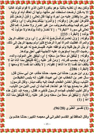 ~ 25 ~
‫بع‬ ‫ولكن‬
‫َّأ‬‫ب‬‫بالل‬ ‫تغذيه‬ ‫أن‬ ‫د‬
-
‫ًا‬‫ب‬‫غال‬ ‫للولد‬ ‫قوام‬ ‫َل‬ ‫الذي‬ ‫اللبن‬ ‫باكورة‬ ‫وهو‬
‫به‬ ‫إَل‬
-
‫وليه‬ ‫أو‬ ‫أباه‬ ‫تعاقد‬ ‫أن‬ ‫ولها‬ ،‫مثلها‬ ‫أجر‬ ‫استحقت‬ ‫أرضعت‬ ‫فإن‬
ْ‫م‬ُ‫ك‬َ‫ل‬ َ‫ن‬ْ‫ع‬َ‫ض‬ ْ‫ر‬َ‫أ‬ ْ‫ن‬ِ‫إ‬َ‫ف‬ { :‫تعالى‬ ‫قال‬ ‫ولهذا‬ ‫أجرة؛‬ ‫من‬ ‫عليه‬ ‫يتفقان‬ ‫ما‬ ‫على‬
ْ‫م‬ُ‫ك‬َ‫ن‬ْ‫ي‬َ‫ب‬ ‫وا‬ُ‫ر‬ِ‫م‬َ‫ت‬ْ‫أ‬ َ‫و‬ { :‫وقوله‬ } َّ‫ن‬ُ‫ه‬َ‫ور‬ُ‫ج‬ُ‫أ‬ َّ‫ن‬ُ‫ه‬‫و‬ُ‫ت‬‫آ‬َ‫ف‬
‫ولتكن‬ :‫أي‬ } ٍ‫وف‬ُ‫ر‬ْ‫ع‬َ‫م‬ِ‫ب‬
‫قال‬ ‫كما‬ ،‫مضارة‬ ‫وَل‬ ‫إضرار‬ ‫غير‬ ‫من‬ ،‫بالمعروف‬ ‫بينكم‬ ‫فيما‬ ‫أموركم‬
ُ‫ه‬َ‫ل‬ ٌ‫د‬‫و‬ُ‫ل‬ ْ‫و‬َ‫م‬ ‫َل‬ َ‫و‬ ‫ا‬َ‫ه‬ِ‫د‬َ‫ل‬ َ‫و‬ِ‫ب‬ ٌ‫ة‬َ‫د‬ِ‫ل‬‫ا‬ َ‫و‬ َّ‫ار‬َ‫ض‬ُ‫ت‬ ‫َل‬ { : "‫"البقرة‬ ‫سورة‬ ‫في‬ ‫تعالى‬
: ‫[البقرة‬ } ِ‫ه‬ِ‫د‬َ‫ل‬ َ‫و‬ِ‫ب‬
233
]
:‫أي‬ } ‫ى‬َ‫ر‬ْ‫خ‬ُ‫أ‬ ُ‫ه‬َ‫ل‬ ُ‫ع‬ ِ
‫ض‬ ْ‫ر‬ُ‫ت‬َ‫س‬َ‫ف‬ ْ‫م‬ُ‫ت‬ ْ‫ر‬َ‫س‬‫ا‬َ‫ع‬َ‫ت‬ ْ‫ن‬ِ‫إ‬ َ‫و‬ { :‫وقوله‬
‫الرجل‬ ‫اختلف‬ ‫وإن‬
،‫ذلك‬ ‫إلى‬ ‫الرجل‬ ‫يجبها‬ ‫ولم‬ ‫ا‬ً‫كثير‬ ‫الرضاع‬ ‫أجرة‬ ‫المرأة‬ ‫فطلبت‬ ،‫والمرأة‬
‫فلو‬ .‫غيرها‬ ‫له‬ ‫فليسترضع‬ ،‫عليه‬ ‫توافقه‬ ‫ولم‬ ‫قليال‬ ‫الرجل‬ ‫بذل‬ ‫أو‬
.‫بولدها‬ ‫أحق‬ ‫فهي‬ ‫األجنبية‬ ‫عليه‬ ‫استؤجرت‬ ‫بما‬ ‫األم‬ ‫رضيت‬
‫ا‬ ‫على‬ ‫لينفق‬ :‫أي‬ } ِ‫ه‬ِ‫ت‬َ‫ع‬َ‫س‬ ْ‫ن‬ِ‫م‬ ٍ‫ة‬َ‫ع‬َ‫س‬ ‫و‬ُ‫ذ‬ ْ‫ق‬ِ‫ف‬ْ‫ن‬ُ‫ي‬ِ‫ل‬ { :‫وقوله‬
،‫والده‬ ‫لمولود‬
‫َل‬ ُ َّ
‫اَّلل‬ ُ‫ه‬‫ا‬َ‫ت‬‫آ‬ ‫ا‬َّ‫م‬ِ‫م‬ ْ‫ق‬ِ‫ف‬ْ‫ن‬ُ‫ي‬ْ‫ل‬َ‫ف‬ ُ‫ه‬ُ‫ق‬ ْ‫ز‬ ِ‫ر‬ ِ‫ه‬ْ‫ي‬َ‫ل‬َ‫ع‬ َ‫ِر‬‫د‬ُ‫ق‬ ْ‫ن‬َ‫م‬َ‫و‬ { ،‫قدرته‬ ‫بحسب‬ ،‫وليه‬ ‫أو‬
} ‫ا‬َ‫ه‬َ‫ع‬ْ‫س‬ُ‫و‬ ‫َل‬ِ‫إ‬ ‫ًا‬‫س‬ْ‫ف‬َ‫ن‬ ُ َّ
‫اَّلل‬ ُ‫ف‬ِ‫ل‬َ‫ك‬ُ‫ي‬ ‫َل‬ { :‫كقوله‬ } ‫ا‬َ‫ه‬‫ا‬َ‫ت‬‫آ‬ ‫ا‬َ‫م‬ ‫َل‬ِ‫إ‬ ‫ًا‬‫س‬ْ‫ف‬َ‫ن‬ ُ َّ
‫اَّلل‬ ُ‫ف‬ِ‫ل‬َ‫ك‬ُ‫ي‬
: ‫[البقرة‬
286
.]
‫حدث‬ ،‫حميد‬ ‫ابن‬ ‫حدثنا‬ :‫جرير‬ ‫ابن‬ ‫روى‬
:‫قال‬ ‫سنان‬ ‫أبي‬ ‫عن‬ ،‫ام‬َّ‫ك‬َ‫ح‬ ‫نا‬
‫من‬ ‫الغليظ‬ ‫يلبس‬ ‫إنه‬ :‫فقيل‬ ،‫عبيدة‬ ‫أبي‬ ‫عن‬ ‫الخطاب‬ ‫بن‬ ‫عمر‬ ‫سأل‬
:‫للرسول‬ ‫وقال‬ ،‫دينار‬ ‫بألف‬ ‫إليه‬ ‫فبعث‬ ،‫الطعام‬ ‫أخشن‬ ‫ويأكل‬ ،‫الثياب‬
،‫الثياب‬ ‫من‬ ‫اللين‬ ‫لبس‬ ‫أن‬ ‫لبث‬ ‫فما‬ :‫أخذها‬ ‫هو‬ ‫إذا‬ ‫بها‬ ‫يصنع‬ ‫ما‬ ‫انظر‬
:‫فقال‬ ،‫فأخبره‬ ‫الرسول‬ ‫فجاءه‬ ،‫الطعام‬ ‫أطيب‬ ‫وأكل‬
‫هذه‬ ‫تأول‬ ،‫هللا‬ ‫رحمه‬
ُ‫ه‬‫ا‬َ‫ت‬‫آ‬ ‫ا‬َّ‫م‬ِ‫م‬ ْ‫ق‬ِ‫ف‬ْ‫ن‬ُ‫ي‬ْ‫ل‬َ‫ف‬ ُ‫ه‬ُ‫ق‬ ْ‫ز‬ ِ‫ر‬ ِ‫ه‬ْ‫ي‬َ‫ل‬َ‫ع‬ َ‫ِر‬‫د‬ُ‫ق‬ ْ‫ن‬َ‫م‬َ‫و‬ ِ‫ه‬ِ‫ت‬َ‫ع‬َ‫س‬ ْ‫ن‬ِ‫م‬ ٍ‫ة‬َ‫ع‬َ‫س‬ ‫و‬ُ‫ذ‬ ْ‫ق‬ِ‫ف‬ْ‫ن‬ُ‫ي‬ِ‫ل‬ { :‫اآلية‬
( } ُ َّ
‫اَّلل‬
1
)
__________
(
1
( ‫الطبري‬ ‫تفسير‬ )
28
/
96
.)
‫بن‬ ‫هاشم‬ ‫حدثنا‬ :‫الكبير‬ ‫معجمه‬ ‫في‬ ‫الطبراني‬ ‫القاسم‬ ‫أبو‬ ‫الحافظ‬ ‫وقال‬
 