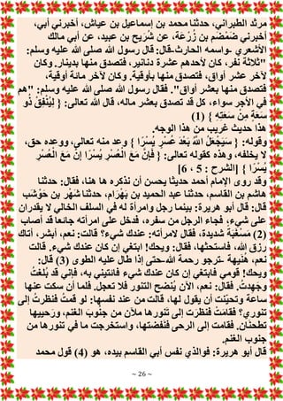 ~ 26 ~
‫ح‬ ،‫الطبراني‬ ‫مرثد‬
،‫أبي‬ ‫أخبرني‬ ،‫عياش‬ ‫بن‬ ‫إسماعيل‬ ‫بن‬ ‫محمد‬ ‫دثنا‬
‫مالك‬ ‫أبي‬ ‫عن‬ ،‫عبيد‬ ‫بن‬ ‫يح‬َ‫ر‬ُ‫ش‬ ‫عن‬ ،‫َة‬‫ع‬ْ‫ر‬ُ‫ز‬ ‫بن‬ ‫م‬َ‫ض‬ْ‫م‬َ‫ض‬ ‫أخبرني‬
‫األشعري‬
-
‫الحارث‬ ‫واسمه‬
-
:‫وسلم‬ ‫عليه‬ ‫هللا‬ ‫صلى‬ ‫هللا‬ ‫رسول‬ ‫قال‬ :‫قال‬
‫وكان‬ .‫بدينار‬ ‫منها‬ ‫فتصدق‬ ،‫دنانير‬ ‫عشرة‬ ‫ألحدهم‬ ‫كان‬ ،‫نفر‬ ‫"ثالثة‬
‫و‬ .‫بأوقية‬ ‫منها‬ ‫فتصدق‬ ،‫أواق‬ ‫عشر‬ ‫آلخر‬
،‫أوقية‬ ‫مائة‬ ‫آلخر‬ ‫كان‬
‫"هم‬ :‫وسلم‬ ‫عليه‬ ‫هللا‬ ‫صلى‬ ‫هللا‬ ‫رسول‬ ‫فقال‬ ."‫أواق‬ ‫بعشر‬ ‫منها‬ ‫فتصدق‬
‫و‬ُ‫ذ‬ ْ‫ق‬ِ‫ف‬ْ‫ن‬ُ‫ي‬ِ‫ل‬ { :‫تعالى‬ ‫هللا‬ ‫قال‬ ،‫ماله‬ ‫بعشر‬ ‫تصدق‬ ‫قد‬ ‫كل‬ ،‫سواء‬ ‫األجر‬ ‫في‬
( } ِ‫ه‬ِ‫ت‬َ‫ع‬َ‫س‬ ْ‫ن‬ِ‫م‬ ٍ‫ة‬َ‫ع‬َ‫س‬
1
)
.‫الوجه‬ ‫هذا‬ ‫من‬ ‫غريب‬ ‫حديث‬ ‫هذا‬
ً‫ر‬ْ‫س‬ُ‫ي‬ ٍ‫ر‬ْ‫س‬ُ‫ع‬ َ‫د‬ْ‫ع‬َ‫ب‬ ُ َّ
‫اَّلل‬ ُ‫ل‬َ‫ع‬ْ‫ج‬َ‫ي‬َ‫س‬ { :‫وقوله‬
،‫حق‬ ‫ووعده‬ ،‫تعالى‬ ‫منه‬ ‫وعد‬ } ‫ا‬
ِ‫ر‬ْ‫س‬ُ‫ع‬ْ‫ال‬ َ‫ع‬َ‫م‬ َّ‫ن‬ِ‫إ‬ ‫ا‬ً‫ر‬ْ‫س‬ُ‫ي‬ ِ‫ر‬ْ‫س‬ُ‫ع‬ْ‫ال‬ َ‫ع‬َ‫م‬ َّ‫ن‬ِ‫إ‬َ‫ف‬ { :‫تعالى‬ ‫كقوله‬ ‫وهذه‬ ،‫يخلفه‬ ‫َل‬
: ‫[الشرح‬ } ‫ا‬ً‫ر‬ْ‫س‬ُ‫ي‬
5
،
6
]
‫حدثنا‬ :‫فقال‬ ،‫هنا‬ ‫ها‬ ‫نذكره‬ ‫أن‬ ‫يحسن‬ ‫حديثا‬ ‫أحمد‬ ‫اإلمام‬ ‫روى‬ ‫وقد‬
‫ب‬ ‫ر‬ْ‫ه‬َ‫ش‬ ‫حدثنا‬ ،‫ام‬َ‫ر‬ْ‫ه‬َ‫ب‬ ‫بن‬ ‫الحميد‬ ‫عبد‬ ‫حدثنا‬ ،‫القاسم‬ ‫بن‬ ‫هاشم‬
‫َب‬‫ش‬ ْ‫و‬َ‫ح‬ ‫ن‬
‫يقدران‬ ‫َل‬ ‫الخالي‬ ‫السلف‬ ‫في‬ ‫له‬ ‫وامرأة‬ ‫رجل‬ ‫بينما‬ :‫هريرة‬ ‫أبو‬ ‫قال‬ :‫قال‬
‫أصاب‬ ‫قد‬ ‫جائعا‬ ‫امرأته‬ ‫على‬ ‫فدخل‬ ،‫سفره‬ ‫من‬ ‫الرجل‬ ‫فجاء‬ ،‫شيء‬ ‫على‬
(
2
‫أتاك‬ ،‫أبشر‬ ،‫نعم‬ :‫قالت‬ ‫شيء؟‬ ‫عندك‬ :‫َلمرأته‬ ‫فقال‬ ،‫شديدة‬ ً‫ة‬َ‫ب‬َ‫غ‬ْ‫س‬َ‫م‬ )
‫شيء‬ ‫عندك‬ ‫كان‬ ‫إن‬ ‫ابتغي‬ !‫ويحك‬ :‫فقال‬ ،‫فاستحثها‬ ،‫هللا‬ ‫رزق‬
‫قالت‬ .
‫يهة‬َ‫ن‬ُ‫ه‬ ،‫نعم‬
-
‫هللا‬ ‫رحمة‬ ‫ترجو‬
-
( ‫الطوى‬ ‫عليه‬ ‫طال‬ ‫إذا‬ ‫حتى‬
3
:‫قال‬ )
ُ‫ُلغت‬‫ب‬ ‫قد‬ ‫فإني‬ ،‫به‬ ‫فائتيني‬ ‫شيء‬ ‫عندك‬ ‫كان‬ ‫إن‬ ‫فابتغي‬ ‫قومي‬ !‫ويحك‬
‫عنها‬ ‫سكت‬ ‫أن‬ ‫فلما‬ .‫تعجل‬ ‫فال‬ ‫التنور‬ ‫ُنضح‬‫ي‬ ‫اآلن‬ ،‫نعم‬ :‫فقال‬ .ُ‫دت‬ِ‫ه‬َ‫ج‬‫و‬
‫إ‬ ُ‫فنظرت‬ ُ‫قمت‬ ‫لو‬ :‫نفسها‬ ‫عند‬ ‫من‬ ‫قالت‬ ،‫لها‬ ‫يقول‬ ‫أن‬ ‫نت‬‫وتحي‬ ‫ساعة‬
‫لى‬
‫حييها‬َ‫ور‬ ،‫الغنم‬ َ‫وب‬ُ‫ن‬‫ج‬ ‫من‬ ‫مآلن‬ ‫نورها‬َ‫ت‬ ‫إلى‬ ‫ت‬َ‫فنظر‬ ْ‫ت‬َ‫م‬‫فقا‬ ‫تنوري؟‬
‫من‬ ‫تنورها‬ ‫في‬ ‫ما‬ ‫واستخرجت‬ ،‫فضتها‬َ‫ن‬‫ف‬ ‫الرحى‬ ‫إلى‬ ‫فقامت‬ .‫ان‬َ‫ن‬‫تطح‬
.‫الغنم‬ ‫جنوب‬
( ‫هو‬ ،‫بيده‬ ‫القاسم‬ ‫أبي‬ ‫نفس‬ ‫فوالذي‬ :‫هريرة‬ ‫أبو‬ ‫قال‬
4
‫محمد‬ ‫قول‬ )
 