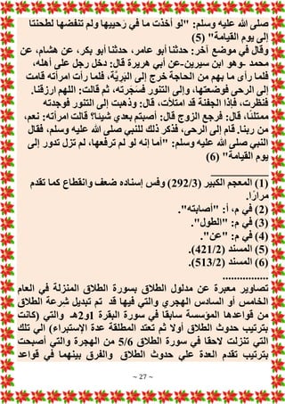 ~ 27 ~
‫لطح‬ ‫تنفضها‬ ‫ولم‬ ‫حييها‬َ‫ر‬ ‫في‬ ‫ما‬ ‫أخذت‬ ‫"لو‬ :‫وسلم‬ ‫عليه‬ ‫هللا‬ ‫صلى‬
‫نتا‬
( "‫القيامة‬ ‫يوم‬ ‫إلى‬
5
)
‫عن‬ ،‫هشام‬ ‫عن‬ ،‫بكر‬ ‫أبو‬ ‫حدثنا‬ ،‫عامر‬ ‫أبو‬ ‫حدثنا‬ :‫آخر‬ ‫موضع‬ ‫في‬ ‫وقال‬
‫محمد‬
-
‫سيرين‬ ‫ابن‬ ‫وهو‬
-
،‫أهله‬ ‫على‬ ‫رجل‬ ‫دخل‬ :‫قال‬ ‫هريرة‬ ‫أبي‬ ‫عن‬
‫قامت‬ ‫امرأته‬ ‫رأت‬ ‫فلما‬ ،‫َّة‬‫ي‬ ِ‫ر‬َ‫ب‬‫ال‬ ‫إلى‬ ‫خرج‬ ‫الحاجة‬ ‫من‬ ‫بهم‬ ‫ما‬ ‫رأى‬ ‫فلما‬
‫قال‬ ‫ثم‬ ،‫رته‬َ‫ج‬َ‫س‬‫ف‬ ‫التنور‬ ‫وإلى‬ ،‫فوضعتها‬ ‫الرحى‬ ‫إلى‬
.‫ارزقنا‬ ‫اللهم‬ :‫ت‬
‫فوجدته‬ ‫التنور‬ ‫إلى‬ ‫وذهبت‬ :‫قال‬ ،‫امتألت‬ ‫قد‬ ‫الجفنة‬ ‫فإذا‬ ،‫فنظرت‬
،‫نعم‬ :‫امرأته‬ ‫قالت‬ ‫شيئا؟‬ ‫بعدي‬ ‫أصبتم‬ :‫قال‬ ‫الزوج‬ ‫فرجع‬ :‫قال‬ ،‫ا‬ً‫ئ‬‫ممتل‬
‫فقال‬ ،‫وسلم‬ ‫عليه‬ ‫هللا‬ ‫صلى‬ ‫للنبي‬ ‫ذلك‬ ‫فذكر‬ ،‫الرحى‬ ‫إلى‬ ‫قام‬ .‫ربنا‬ ‫من‬
‫لم‬ ،‫ترفعها‬ ‫لم‬ ‫لو‬ ‫إنه‬ ‫"أما‬ :‫وسلم‬ ‫عليه‬ ‫هللا‬ ‫صلى‬ ‫النبي‬
‫إلى‬ ‫تدور‬ ‫تزل‬
( "‫القيامة‬ ‫يوم‬
6
)
__________
(
1
( ‫الكبير‬ ‫المعجم‬ )
3
/
292
‫تقدم‬ ‫كما‬ ‫وانقطاع‬ ‫ضعف‬ ‫إسناده‬ ‫وفس‬ )
.‫ا‬ً‫مرار‬
(
2
."‫"أصابته‬ :‫أ‬ ،‫م‬ ‫في‬ )
(
3
."‫"الطول‬ :‫م‬ ‫في‬ )
(
4
."‫"عن‬ :‫م‬ ‫في‬ )
(
5
( ‫المسند‬ )
2
/
421
.)
(
6
( ‫المسند‬ )
2
/
513
.)
................
‫بسور‬ ‫الطالق‬ ‫مدلول‬ ‫عن‬ ‫معبرة‬ ‫تصاوير‬
‫العام‬ ‫في‬ ‫المنزلة‬ ‫الطالق‬ ‫ة‬
‫قد‬ ‫فيها‬ ‫والتي‬ ‫الهجري‬ ‫السادس‬ ‫أو‬ ‫الخامس‬
‫الطالق‬ ‫رعة‬ِ‫ش‬ ‫تبديل‬ ‫تم‬
‫البقرة‬ ‫سورة‬ ‫في‬ ‫سابقا‬ ‫المؤسسة‬ ‫قواعدها‬ ‫من‬
1
‫و‬
2
‫هـ‬
‫(كانت‬ ‫والتي‬
‫تلك‬ ‫الي‬ )‫اإلستبراء‬ ‫عدة‬ ‫المطلقة‬ ‫تعتد‬ ‫ثم‬ ‫أوَل‬ ‫الطالق‬ ‫حدوث‬ ‫بترتيب‬
‫الطالق‬ ‫سورة‬ ‫في‬ ‫َلحقا‬ ‫تنزلت‬ ‫التي‬
6
/
5
‫و‬ ‫الهجرة‬ ‫من‬
‫أصبحت‬ ‫التي‬
‫الطالق‬ ‫حدوث‬ ‫علي‬ ‫العدة‬ ‫تقدم‬ ‫بترتيب‬
‫قواعد‬ ‫في‬ ‫بينهما‬ ‫والفرق‬
 