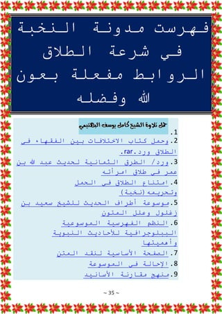 ~ 35 ~
‫النخبة‬ ‫مدونة‬ ‫فهرست‬
‫الطالق‬ ‫شرعة‬ ‫في‬
‫بعون‬ ‫مفعلة‬ ‫الروابط‬
‫وفضله‬ ‫هللا‬
1
.
2
.
‫في‬ ‫الفقهاء‬ ‫بين‬ ‫االختالفات‬ ‫كتاب‬ ‫وحمل‬
.‫ورد‬ ‫الطالق‬
rar
.
3
.
‫بن‬ ‫هللا‬ ‫عبد‬ ‫لحديث‬ ‫الثمانية‬ ‫الطرق‬ /‫ورد‬
‫امرأته‬ ‫طالق‬ ‫في‬ ‫عمر‬
4
.
‫الحمل‬ ‫في‬ ‫الطالق‬ ‫امتناع‬
)‫وتحريمه(نخبة‬
5
.
‫بن‬ ‫سعيد‬ ‫للشيخ‬ ‫الحديث‬ ‫أطراف‬ ‫موسوعة‬
‫المتون‬ ‫وعلل‬ ‫زغلول‬
6
.
‫الموسوعية‬ ‫الفهرسية‬ ‫النظم‬
‫النبو‬ ‫لألحاديث‬ ‫الببلوجرافية‬
‫ية‬
‫وأهميتها‬
7
.
‫المتن‬ ‫لنقد‬ ‫األساسية‬ ‫الصفحة‬
8
.
‫الموسوعة‬ ‫في‬ ‫اإلحالة‬
9
.
‫األسانيد‬ ‫مقارنة‬ ‫منهج‬
 