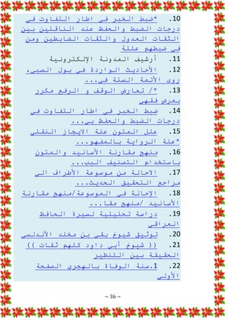 ~ 36 ~
10
.
‫في‬ ‫التفاوت‬ ‫اطار‬ ‫في‬ ‫الخبر‬ ‫*ضبط‬
‫بين‬ ‫الناقلين‬ ‫عند‬ ‫والحفظ‬ ‫الضبط‬ ‫درجات‬
‫ومن‬ ‫الضابطين‬ ‫والثقات‬ ‫العدول‬ ‫الثقات‬
‫عللة‬ ‫ضبطهم‬ ‫في‬
11
.
‫اإللكترونية‬ ‫المدونة‬ ‫أرشيف‬
12
.
،‫الصبي‬ ‫بول‬ ‫في‬ ‫الواردة‬ ‫األحاديث‬
...‫في‬ ‫الستة‬ ‫األئمة‬ ‫روى‬
13
.
‫ت‬ /*
‫مكرر‬ ‫الرفع‬ ‫و‬ ‫الوقف‬ ‫عارض‬
‫فقهي‬ ‫بعرض‬
14
.
‫في‬ ‫التفاوت‬ ‫اطار‬ ‫في‬ ‫الخبر‬ ‫ضبط‬
...‫بي‬ ‫والحفظ‬ ‫الضبط‬ ‫درجات‬
15
.
‫عل‬
‫النقلي‬ ‫االيجاز‬ ‫علة‬ ‫المتون‬ ‫ل‬
...‫بالمفهو‬ ‫الرواية‬ ‫*علة‬
16
.
‫والمتون‬ ‫األسانيد‬ ‫مقارنة‬ ‫منهج‬
...‫البب‬ ‫التصنيف‬ ‫باستخدام‬
17
.
‫الي‬ ‫األطراف‬ ‫موسوعة‬ ‫من‬ ‫االحالة‬
...‫الحديث‬ ‫التحقيق‬ ‫مراجع‬
18
.
‫مقارنة‬ ‫منهج‬/‫الموسوعة‬ ‫في‬ ‫اإلحالة‬
...‫مقا‬ ‫منهج‬/ ‫األسانيد‬
19
.
‫الحافظ‬ ‫لسيرة‬ ‫تحليلية‬ ‫دراسة‬
‫العراقي‬
20
.
‫األندلسي‬ ‫مخلد‬ ‫بن‬ ‫بقي‬ ‫شيوخ‬ ‫توثيق‬
21
.
)) ‫ثقات‬ ‫كلهم‬ ‫داود‬ ‫أبي‬ ‫شيوخ‬ ((
‫التنظير‬ ‫بين‬ ‫الحقيقة‬
22
.
1
‫الصفحة‬ ‫بالهجري‬ ‫الوفاة‬ ‫سنة‬.
‫األولي‬
 