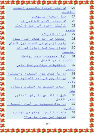 ~ 37 ~
23
.
2
‫الصفحة‬ ‫بالهجري‬ ‫الوفاة‬ ‫سنة‬ .
‫الثانية‬
24
.
‫بالهجري‬ ‫الوفاة‬ ‫سنة‬
25
.
2
‫الشافعي‬ ‫االمام‬ ‫مسند‬ .
2
.
26
.
1
ِ
‫د‬َّ
‫م‬َ
‫ح‬ُ
‫م‬ ِ
‫هللا‬ ِ
‫د‬ْ
‫ب‬َ
‫ع‬ ‫ِي‬
‫ب‬‫أ‬ ِ
‫م‬‫ِا‬
‫م‬‫اإل‬ ُ
‫د‬َ
‫ن‬ْ
‫س‬ُ
‫م‬.
...‫بن‬
27
.
‫الفوائد‬ ‫فرائد‬
28
.
‫الصالح‬ ‫ابن‬ ‫كتاب‬ ‫اسم‬ ‫في‬ ‫الصحيح‬
29
.
‫ن‬ْ
‫ت‬َ
‫م‬ْ
‫ال‬ ‫دون‬ ‫السند‬ ‫في‬ ‫اإلدراج‬ ‫وقوع‬
30
.
‫أحد‬ ‫في‬ ٌ
‫ة‬‫زياد‬ ‫فيه‬ ‫لما‬ ٌ
‫ج‬‫نموذ‬
‫أسانيده‬
31
.
1
‫و‬
2
‫ب‬ ‫عرضت‬ ‫مخطوطات‬..
‫واسطة‬
‫الفحل‬ ‫ماهر‬ ‫الدكتور‬
32
.
1
‫ماهر‬ ‫بواسطة‬ ‫عرضت‬ ‫مخطوطات‬.
‫الفحل‬
33
.
‫والتذكرة‬ ‫التبصرة‬ ‫شرح‬ ‫كتاب‬ ‫دراسة‬
34
.
‫ما‬ ‫األسانيد‬ ‫أحد‬ ‫في‬ ٍ
‫ل‬‫رج‬ ‫زيادة‬
‫حكمه‬
35
.
‫ونماذج‬ ‫الثقات‬ ‫مع‬ ‫الضعيف‬ ‫اختالف‬
‫منه‬
36
.
‫الدكتور‬ ‫اإلدراج‬ ‫عن‬ ‫الكشف‬ ‫طرق‬
‫الفحل‬ ‫ماهر‬
37
.
: ‫ث‬ْ
‫ي‬ِ
‫د‬َ
‫ح‬ْ
‫ال‬ ‫أصول‬ ‫ِي‬
‫ف‬ ‫تجديدية‬ ‫دراسات‬
‫التفرد‬
38
.
ِ
‫ه‬ِ
‫ب‬ ‫عرف‬ ‫من‬ ‫وحكم‬ ، ‫التدليس‬ ‫حكم‬
39
.
‫هو؟؟‬ ‫ما‬ ‫حبان‬ ‫ابن‬ ‫توثيق‬
 