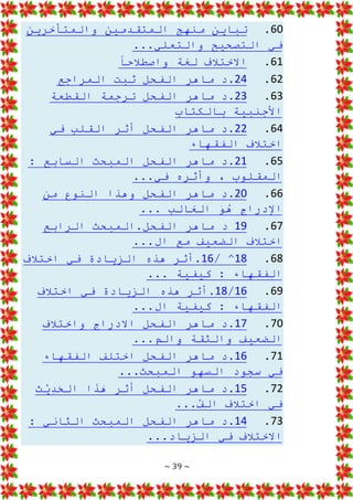 ~ 39 ~
60
.
‫والمتأخرين‬ ‫المتقدمين‬ ‫منهج‬ ‫تباين‬
...‫والتعلي‬ ‫التصحيح‬ ‫في‬
61
.
‫واصطالحا‬ ‫لغة‬ ‫االختالف‬
62
.
24
‫ثبت‬ ‫الفحل‬ ‫ماهر‬ ‫د‬.
‫المراجع‬
63
.
23
‫القطعة‬ ‫ترجمة‬ ‫الفحل‬ ‫ماهر‬ ‫د‬.
‫بالكتاب‬ ‫األجنبية‬
64
.
22
‫في‬ ‫القلب‬ ‫أثر‬ ‫الفحل‬ ‫ماهر‬ ‫د‬.
‫الفقهاء‬ ‫اختالف‬
65
.
21
: ‫السابع‬ ‫المبحث‬ ‫الفحل‬ ‫ماهر‬ ‫د‬.
...‫في‬ ‫وأثره‬ ، ‫المقلوب‬
66
.
20
‫من‬ ‫النوع‬ ‫وهذا‬ ‫الفحل‬ ‫ماهر‬ ‫د‬.
... ‫الغالب‬ َ
‫و‬ُ
‫ه‬ ‫اإلدراج‬
67
.
19
‫الرابع‬ ‫المبحث‬.‫الفحل‬ ‫ماهر‬ ‫د‬
...‫ال‬ ‫مع‬ ‫الضعيف‬ ‫اختالف‬
68
.
18
/ ^
16
‫اختالف‬ ‫في‬ ‫الزيادة‬ ‫هذه‬ ‫أثر‬.
... ‫كيفية‬ : ‫الفقهاء‬
69
.
16
/
18
‫اختالف‬ ‫في‬ ‫الزيادة‬ ‫هذه‬ ‫أثر‬.
...‫ال‬ ‫كيفية‬ : ‫الفقهاء‬
70
.
17
‫واختالف‬ ‫االدراج‬ ‫الفحل‬ ‫ماهر‬ ‫د‬.
...‫والم‬ ‫والثقة‬ ‫الضعيف‬
71
.
16
‫الفقهاء‬ ‫اختلف‬ ‫الفحل‬ ‫ماهر‬ ‫د‬.
...‫المبحث‬ ‫السهو‬ ‫سجود‬ ‫في‬
72
.
15
‫ث‬ْ
‫ي‬ِ
‫د‬َ
‫ح‬‫ال‬ ‫ا‬َ
‫ذ‬َ
‫ه‬ ‫أثر‬ ‫الفحل‬ ‫ماهر‬ ‫د‬.
...ُ
‫ف‬‫ال‬ ‫اختالف‬ ‫في‬
73
.
14
: ‫الثاني‬ ‫المبحث‬ ‫الفحل‬ ‫ماهر‬ ‫د‬.
...‫الزياد‬ ‫في‬ ‫االختالف‬
 