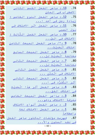 ~ 40 ~
74
.
13
‫الثاني‬ ‫القسم‬ ‫الفحل‬ ‫ماهر‬ ‫د‬.
‫المتن‬ ‫في‬ ‫االضطراب‬
75
.
12
: ‫الخامس‬ ‫النوع‬ ‫الفحل‬ ‫ماهر‬ ‫د‬.
...‫ا‬ ‫أحد‬ ‫في‬ ٍ
‫ل‬‫رج‬ ‫زيادة‬
76
.
11
‫في‬ ‫االختالف‬ ‫اثر‬ ‫الفحل‬ ‫ماهر‬ ‫د‬.
‫الصبي‬ ‫بول‬
77
.
10
: ‫ِث‬
‫ل‬‫ا‬َّ
‫الث‬ ‫الفصل‬ ‫الفحل‬ ‫ماهر‬ ‫د‬.
...ّ
‫الس‬ ‫في‬ ‫االختالف‬
78
.
9
‫الثامن‬ ‫المبحث‬ ‫الفحل‬ ‫ماهر‬ /*‫د‬
...‫ث‬ْ
‫ي‬ِ
‫د‬َ
‫ح‬ْ
‫ال‬ ‫اختالف‬
79
.
8
‫السابع‬ ‫المبحث‬ ‫الفحل‬ ‫ماهر‬ ‫د‬.
...‫لل‬ ‫ث‬ْ
‫ي‬ِ
‫د‬َ
‫ح‬ْ
‫ال‬ ‫مخالفة‬
80
.
7
‫الثاني‬ ‫المبحث‬ ‫الفحل‬ ‫ماهر‬ ‫د‬.
...‫لل‬ ‫ث‬ْ
‫ي‬ِ
‫د‬َ
‫ح‬ْ
‫ال‬ ‫مخالفة‬
81
.
6
‫الثاني‬ ‫الفصل‬ ‫الفحل‬ ‫ماهر‬ ‫د‬.
... ‫ن‬ْ
‫ت‬َ
‫م‬ْ
‫ال‬ ‫في‬ ‫االختالف‬
82
.
5
‫الثاني‬ ‫المبحث‬ ‫الفحل‬ ‫ماهر‬ ‫د‬.
...‫ا‬ ‫في‬ ‫د‬ُّ
‫ر‬َ
‫ف‬َّ
‫الت‬ ‫أثر‬
83
.
4
‫ث‬ْ
‫ي‬ِ
‫د‬َ
‫ح‬ْ
‫ال‬ ‫ا‬َ
‫ذ‬َ
‫ه‬ ‫أثر‬ ‫الفحل‬ ‫ماهر‬ ‫د‬.
...‫الفق‬ ‫اختالف‬ ‫في‬
84
.
3
‫الخامس‬ ‫المبحث‬ ‫الفحل‬ ‫مااهر‬ ‫د‬.
...‫ودخو‬ ‫االختالف‬ ‫معرفة‬
85
.
2
‫االختالف‬ ‫أنواع‬ ‫الفحل‬ ‫ماهر‬ ‫د‬ .
86
.
1
‫لغة‬ ‫االختالف‬ ‫الفحل‬ ‫ماهر‬ ‫د‬.
‫واصطالحا‬
87
.
‫الفحل‬ ‫ماهر‬ ‫الدكتور‬ ‫مؤلفات‬ ‫فهرست‬
...‫واأل‬ ‫المتون‬ ‫نقد‬ ‫في‬
 