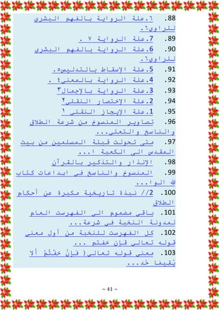 ~ 41 ~
88
.
٦
‫البشري‬ ‫بالفهم‬ ‫الرواية‬ ‫علة‬.
‫للراوي‬
٦
.
89
.
7
‫الرواية‬ ‫علة‬.
٧
.
90
.
6
‫البشري‬ ‫بالفهم‬ ‫الرواية‬ ‫علة‬.
‫للراوي‬
٦
.
91
.
5
‫بالتدليس‬ ‫اإلسقاط‬ ‫علة‬.
٥
.
92
.
4
‫بالمعني‬ ‫الرواية‬ ‫علة‬.
٤
.
93
.
3
‫باإلجمال‬ ‫الرواية‬ ‫علة‬.
۳
94
.
2
‫النقلي‬ ‫اإلختصار‬ ‫علة‬.
۲
95
.
1
‫النقلي‬ ‫اإليجاز‬ ‫علة‬.
۱
96
.
‫الطالق‬ ‫شرعة‬ ‫من‬ ‫المنسوخ‬ ‫تصاوير‬
‫والتعلي‬ ‫والناسخ‬
...
97
.
‫بيت‬ ‫من‬ ‫المسلمين‬ ‫قبلة‬ ‫تحولت‬ ‫متى‬
...‫ا‬ ‫الكعبة‬ ‫الى‬ ‫المقدس‬
98
.
‫بالقرآن‬ ‫والتذكير‬ ‫اإلنذار‬
99
.
‫كتاب‬ ‫ابداعات‬ ‫في‬ ‫والناسخ‬ ‫المنسوخ‬
...‫الوا‬ ‫هللا‬
100
.
2
‫أحكام‬ ‫عن‬ ‫مكبرة‬ ‫تاريخية‬ ‫نبذة‬ //
‫الطالق‬
101
.
‫العام‬ ‫الفهرست‬ ‫الي‬ ‫مضموم‬ ‫باقي‬
...‫شرعة‬ ‫في‬ ‫النخبة‬ ‫لمدونة‬
102
.
‫معني‬ ‫أول‬ ‫من‬ ‫للنخبة‬ ‫الفهرست‬ ‫كل‬
... ‫خفتم‬ ‫قإن‬ ‫تعالي‬ ‫قوله‬
103
.
‫ال‬َ
‫أ‬ ْ
‫م‬ُ
‫ت‬ْ
‫ف‬ِ
‫خ‬ ْ
‫ن‬ِ
‫إ‬َ
‫ف‬ (‫تعالي‬ ‫قوله‬ ‫معني‬
...‫د‬ُ
‫ح‬ ‫ا‬َ
‫م‬‫ِي‬
‫ق‬ُ
‫ي‬
 