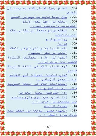 ~ 42 ~
104
.
5
‫في‬ ‫وسلم‬ ‫عليه‬ ‫هللا‬ ‫صلى‬ ‫هللا‬ ‫رسول‬ ‫حكم‬.
‫الخلع‬
105
.
‫الخلع‬ ‫في‬ ‫قيس‬ ‫بن‬ ‫ثابت‬ ‫حديث‬ ‫طرق‬
106
.
‫اإلمام‬ ‫نظر‬ ‫وجهة‬ ‫من‬ ‫الخلع‬
...‫علي‬ ‫والتعقيب‬ ‫الشوكاني‬
107
.
‫اسالم‬ ‫فتاوي‬ ‫من‬ ‫مجمعة‬ ‫وج‬ ‫س‬ ‫الخلع‬
‫للتعقيب‬ ‫ويب‬
108
.
‫ع‬ ‫ل‬ ‫ح‬ ‫روابط‬
109
.
‫كراسة‬
110
.
‫اإلسالم‬ ‫في‬ ‫والفرائض‬ ‫المواريث‬ ‫علم‬
111
.
‫ال‬ ‫نظر‬ ‫في‬ ‫الخلع‬
‫فقهاء‬
112
.
‫المثارة‬ ‫المطلقين‬ ‫أعذار‬ ‫كل‬ ‫*بطالن‬
...‫سو‬ ‫نزول‬ ‫بعد‬ ‫فقهيا‬
113
.
‫العرب‬ ‫اللغة‬ ‫فى‬ ‫الالم‬ ‫انواع‬ ‫شرح‬
‫ية‬
‫فيديو‬
114
.
‫القاسم‬ ‫أبو‬ :‫المؤلف‬ ‫الالمات‬ ‫كتاب‬
...‫الزجاجي‬ ‫الرحمن‬ ‫عبد‬
115
.
‫العربية‬ ‫اللغة‬ ‫في‬ ‫الالم‬ ‫استخدامات‬
:‫قال‬
...‫ع‬ ‫القاسم‬ ‫أبو‬
116
.
‫الجازمة‬ ‫الغير‬ ‫الشرطية‬ ‫إذا‬
117
.
‫يستخدم‬ ‫جازم‬ ‫غير‬ ‫شرط‬ ‫أسلوب‬ ‫إذا‬
‫زما‬ ‫من‬ ‫يستقبل‬ ‫لما‬
...‫ا‬ ‫ن‬
118
.
‫النخبة‬ ‫فهرست‬
119
.
‫بعد‬ ‫الفقه‬ ‫من‬ ‫الرجعة‬ ‫مسمي‬ ‫انتهاء‬
...‫ا‬ ‫الطالق‬ ‫سورة‬ ‫نزول‬
 