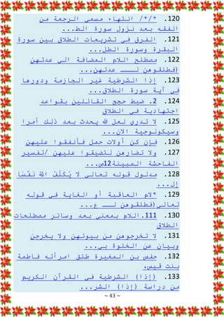 ~ 43 ~
120
.
‫من‬ ‫الرجعة‬ ‫مسمي‬ ‫انتهاء‬ /*/*
...‫الط‬ ‫سورة‬ ‫نزول‬ ‫بعد‬ ‫الفقه‬
121
.
‫سورة‬ ‫بين‬ ‫الطالق‬ ‫تشريعات‬ ‫في‬ ‫الفرق‬
‫البقرة‬
...‫الطل‬ ‫وسورة‬
122
.
‫عدتهن‬ ‫الي‬ ‫المضافة‬ ‫الالم‬ ‫مصطلح‬
...‫عدتهن‬ ‫لـــ‬ ‫(فطلقوهن‬
123
.
‫ودورها‬ ‫الجازمة‬ ‫غير‬ ‫الشرطية‬ ‫إذا‬
...‫الطالق‬ ‫سورة‬ ‫آية‬ ‫في‬
124
.
2
‫بقواعد‬ ‫القائلين‬ ‫حجج‬ ‫ضبط‬ .
‫الطالق‬ ‫في‬ ‫اجتهادية‬
125
.
‫ذلك‬ ‫بعد‬ ‫يحدث‬ ‫هللا‬ ‫لعل‬ ‫تدري‬ ‫ال‬
‫أمرا‬
...‫االن‬ ‫وسيكولوجية‬
126
.
‫عليهن‬ ‫فأنفقوا‬ ‫حمل‬ ‫أوالت‬ ‫كن‬ ‫فإن‬
127
.
‫تفسير‬/ ‫عليهن‬ ‫لتضيقوا‬ ‫تضارهن‬ ‫وال‬
‫الف‬
‫المبينة‬ ‫احشة‬
12
...‫ص‬
128
.
‫ا‬‫س‬ْ
‫ف‬َ
‫ن‬ ُ
َّ
‫اَّلل‬ ُ
‫ف‬ِ
ّ
‫ل‬َ
‫ك‬ُ
‫ي‬ َ
‫ال‬ ‫تعالي‬ ‫قوله‬ ‫مدلول‬
...‫ل‬ِ
‫إ‬
129
.
‫ا‬ ‫أو‬ ‫العاقبة‬ ‫*الم‬
‫قوله‬ ‫في‬ ‫لغاية‬
...‫ع‬ ‫لــ‬ ‫تعالي(فطلقوهن‬
130
.
111
‫مصطلحات‬ ‫وسائر‬ ‫بعد‬ ‫بمعني‬ ‫الالم‬.
‫الطالق‬
131
.
‫من‬ ‫تخرجوهن‬ ‫ال‬
‫يخرجن‬ ‫وال‬ ‫بيوتهن‬
...‫بي‬ ‫الخلوة‬ ‫عن‬ ‫وبيان‬
132
.
‫فاطمة‬ ‫امرأته‬ ‫طلق‬ ‫المغيرة‬ ‫بن‬ ‫حفص‬
،‫قيس‬ ‫بنت‬
133
.
‫الش‬ )‫(إذا‬
‫الكريم‬ ‫القرآن‬ ‫في‬ ‫رطية‬
...‫الشر‬ )‫(إذا‬ ‫دراسة‬ ‫من‬
 