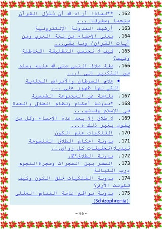 ~ 46 ~
162
.
‫أن‬ ‫هللا‬ ‫أراد‬ ‫**لماذا‬
‫القرآن‬ ‫ل‬ِ
ّ
‫ز‬َ
‫ن‬ُ
‫ي‬
... ‫ومفرقا‬ ‫منجما‬
163
.
‫اإللكترونية‬ ‫المدونة‬ ‫أرشيف‬
164
.
‫ومن‬ ‫العرب‬ ‫لغة‬ ‫من‬ ‫اإلحصاء‬ ‫معني‬
‫آيات‬
...‫بقي‬ ‫وما‬ /‫القرآن‬
165
.
‫الخاطئة‬ ‫التطليقة‬ ‫تحتسب‬ ‫ال‬ ‫كيف‬
‫وكيف؟‬
166
.
‫وسلم‬ ‫عليه‬ ‫هللا‬ ‫صلى‬ ‫النبي‬ ‫صالة‬ ‫صفة‬
‫من‬
...‫ا‬ ‫إلى‬ ‫التكبير‬

‫الجلدية‬ ‫واألمراض‬ ‫السرطان‬ ‫عالج‬
... ‫علي‬ ‫ظهور‬ ‫لها‬ ‫التي‬
167
.
‫الشم‬ ‫المجموعة‬ ‫عن‬ ‫مقدمة‬
‫سية‬
168
.
‫والعدة‬ ‫الطالق‬ ‫ونظام‬ ‫أحكام‬ ‫*مدونة‬
...‫وقانو‬ ‫اإلسالم‬ ‫في‬
169
.
‫من‬ ‫وكل‬ ‫اإلحصاء‬ ‫عدة‬ ‫بعد‬ ‫إال‬ ‫طالق‬ ‫ال‬
‫يقول‬
...‫ه‬ ‫ذلك‬ ‫بغير‬
170
.
‫الكون‬ ‫علم‬ ‫الفلكيات‬
171
.
‫المنسوخة‬ ‫الطالق‬ ‫احكام‬ ‫مدونة‬
...‫رواي‬ ‫كل‬ ‫تبديال(تحقيقات‬
172
.
*‫الطالق‬ ‫مدونة‬
2
.
173
.
‫ومجرةالنجوم‬ ‫المجرات‬ ‫بين‬ ‫السفر‬
‫التبانة‬ ‫درب‬
174
.
‫وكيف‬ ‫الكون‬ ‫خلق‬ ‫الفلكيات‬ ‫مدونة‬
‫األرض؟‬ ‫تكونت‬
175
.
‫العقلي‬ ‫الفصام‬ ‫عامة‬ ‫مواقع‬ ‫مدونة‬
(
Schizophrenia
)
 