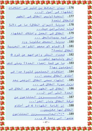 ~ 47 ~
176
.
‫اختالفات‬ ‫في‬ ‫كثير‬ ‫بن‬ ‫الحافظ‬ ‫بيان‬
...‫ال‬ ‫أصول‬ ‫في‬ ‫الفقهاء‬
177
.
‫الطهر‬ ‫في‬ ‫الطالق‬ ‫النخبة(وليس‬
‫للعدة‬ ‫كالطالق‬
178
.
‫داللة‬ ‫هي‬ ‫ما‬ )‫الطالق‬ ‫(ديوان‬ ‫مدونة‬
...‫حيث‬ ‫تعالي{من‬ ‫قوله‬
179
.
‫الفقهاء‬ ‫واختالف‬ ‫الحمل‬ ‫في‬ ‫الطالق‬
... ‫وبيانالحق‬ ‫فيه‬ ‫حتي‬
180
.
‫ورد‬ ‫مكتوبا‬ ‫المصحف‬ ‫مدونة‬
181
.
1
‫العربية‬ ‫القواعد‬ ‫معجم‬ ‫الم‬ ‫اقسام‬.
*‫للعدة‬ ‫الطالق‬
182
.
‫هللا‬ ‫شرع‬ ‫عن‬ ‫وإعراضهم‬ ‫البشر‬ ‫فعناد‬
...‫لتص‬ ‫وتتبعهم‬ ‫الحق‬
183
.
‫كلف‬ ‫ومتي‬ ‫العدة؟‬ ‫إحصاء‬ ‫قصة‬ ‫هي‬ ‫ما‬
‫المؤمنون‬
‫بها؟‬
184
.
‫في‬ ‫جدا‬ ‫كثيرة‬ ‫المسلمين‬ ‫اختالفات‬
...‫ا‬ ‫بسبب‬ ‫الطالق‬ ‫أحكام‬
185
.
‫بعد‬ ‫الرجعي‬ ‫الطالق‬ ‫مسمي‬ ‫انتهاء‬
... ‫في‬ ‫الطالق‬ ‫سورة‬ ‫نزول‬
186
.
‫في‬ ‫الطالق‬ ‫هو‬ ‫ليس‬ ‫الطهر‬ ‫في‬ ‫الطالق‬
...‫ال‬ ‫أمر‬ ‫التي‬ ‫العدة‬
187
.
‫الحائــــــرو‬
‫من‬ ‫الملتاعون‬ ‫ن‬
...‫الفرا‬ ‫ونار‬ ‫الطالق‬ ‫حرقة‬
188
.
‫أحكام‬ ‫في‬ ‫هلل‬ ‫الشهادة‬ ‫إقامة‬ ‫إن‬
..‫مغزيين‬ ‫لها‬ ‫الطالق‬
189
.
‫الملتاعون‬ ‫الحائــــــرون‬/*/*
...‫و‬ ‫هللا‬ ‫رحمة‬ ‫الي‬ ‫هلموا‬
 