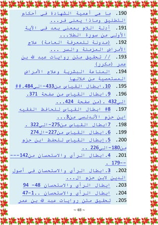~ 48 ~
190
.
‫أحكام‬ ‫في‬ ‫الشهادة‬ ‫أهمية‬ ‫هي‬ ‫ما‬
...‫فر‬ ‫يعني‬ ‫وماذا‬ ‫التطليق‬
191
.
‫اآلية‬ ‫في‬ ‫بعد‬ ‫بمعني‬ ‫الالم‬ ‫أدلة‬
...‫الطال‬ ‫سورة‬ ‫من‬ ‫األولي‬
192
.
‫عالج‬ )‫العامة‬ ‫للمعرفة‬ ‫(مدونة‬
... ‫والسر‬ ‫المزمنة‬ ‫األمراض‬
193
.
‫بن‬ ‫هللا‬ ‫عبد‬ ‫روايات‬ ‫متن‬ ‫تحقيق‬ //
)‫(مكرر‬ ‫عمر‬
194
.
‫األمراض‬ ‫وعالج‬ ‫البشرية‬ ‫المناعة‬
‫خاللها‬ ‫من‬ ‫المستعصية‬
195
.
10
‫من‬ ‫القياس‬ ‫ابطال‬.
433
-
‫الي‬
484
##.
196
.
9
‫صفحة‬ ‫من‬ ‫القياس‬ ‫ابطال‬.
371
.
‫الي‬
432
‫صفحة‬ ‫(من‬.
424
...
197
.
8
‫ابطال‬ #
‫الفقيه‬ ‫للحافظ‬ ‫القياس‬
‫من‬ ‫األندلسي‬ ‫حزم‬ ‫ابن‬
3
...
198
.
7
‫من‬ ‫القياس‬ ‫ابطال‬
275
-
‫الي‬
322
.
199
.
6
‫من‬ ‫القياس‬ ‫ابطال‬.
227
-
‫ال‬
274
200
.
5
‫حزم‬ ‫ابن‬ ‫للحفظ‬ ‫القياس‬ ‫إبطال‬.
‫من‬
180
-
‫الي‬
226
..
201
.
4
‫من‬ ‫واالستحسان‬ ‫الرأي‬ ‫ابطال‬.
142
---
--
179
.
202
.
3
‫أصول‬ ‫في‬ ‫واالستحسان‬ ‫الرأي‬ ‫ابطال‬.
...‫ال‬ ‫حزم‬ ‫البن‬ ‫الدين‬
203
.
‫واالستحسان‬ ‫الرأي‬ ‫ابطال‬
48
-
94
204
.
.. ‫واالستحسان‬ ‫الرأي‬ ‫ابطال‬
1
-
47
205
.
‫عمر‬ ‫بن‬ ‫هللا‬ ‫عبد‬ ‫روايات‬ ‫متن‬ ‫تحقيق‬
 