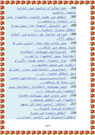 ~ 49 ~
206
.
‫كتابه‬ ‫صور‬ ‫تركيب‬ ‫مؤثرات‬ ‫عمل‬
‫اونالين‬ ‫عليها‬
207
.
‫(من‬ ‫الفقهاء‬ ‫وقلوب‬ ‫عقول‬ ‫في‬ ‫الطالق‬
...‫والتعق‬ ‫المعاد‬ ‫زاد‬
208
.
‫سورة‬ ‫بين‬ ‫جدا‬ ‫المهمة‬ ‫الفروق‬ ‫من‬
... ‫البقرة‬ ‫وسورة‬ ‫الطالق‬
209
.
‫أحكام‬ ‫في‬ ‫الناس‬ ‫عن‬ ‫غائبة‬ ‫قواعد‬
,‫؟؟؟‬ ‫الطالق‬
210
.
‫هللا‬ ‫صلى‬ ‫النبي‬ ‫صالة‬ ‫صفة‬ ‫كتاب‬ ‫حمل‬
...‫التك‬ ‫من‬ ‫وسلم‬ ‫عليه‬
211
.
‫ته‬ ‫(كامل)كيف‬
‫الخالفات‬ ‫يكلت‬
...‫والم‬ ‫الفقهاء‬ ‫بين‬ ‫الطاحنة‬
212
.
‫األزواج‬ ‫عقبة‬ ‫أضحت‬ ‫اإلحصاء‬ ‫عدة‬
...‫تطليق‬ ‫سبيل‬ ‫في‬ ‫الكؤود‬
213
.
‫الفراق‬ ‫بنار‬ ‫الملتاعون‬ ‫الحائرون‬
...‫ال‬ ‫هلموا‬ ‫الطالق‬ ‫وهم‬
214
.
‫هلموا‬ ‫الملتاعون‬ ‫الحائــــــرون‬
...‫ومحكم‬ ‫هللا‬ ‫رحمة‬ ‫الي‬
215
.
‫بين‬ ‫الطاحنة‬ ‫الخالفات‬ ‫تهيكلت‬ ‫كيف‬
...‫ا‬ ‫شريعة‬ ‫في‬ ‫الفقهاء‬
216
.
‫خالفات‬ ‫تهيكلت‬ ‫كيف‬ ‫كتاب‬ ‫حمل‬
..‫ومعجم‬ ‫الطالق‬ ‫في‬ ‫الفقهاء‬
217
.
‫منهم‬ ‫كل‬ ‫تحت‬ ‫أساسي‬ ‫اختالفا‬
...‫كثيرة‬ ‫فرعية‬ ‫اختالفات‬
218
.
‫سورة‬ ‫في‬ ‫للعدة‬ ‫الطالق‬
...‫الساد‬ ‫العام‬ ‫في‬ ‫الطالق(المنزلة‬
 