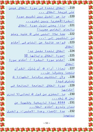 ~ 50 ~
219
.
‫هيمن‬ ‫الطالق‬ ‫سورة‬ ‫في‬ ‫للعدة‬ ‫الطالق‬
... ‫الطالق‬ ‫شريعة‬ ‫علي‬
220
.
‫سورة‬ ‫تشريع‬ ‫بين‬ ‫الفرق‬ ‫هو‬ ‫ما‬
(‫البقرة‬
2
...‫تشري‬ ‫وبين‬ )‫هجري‬
221
.
‫الطالق‬ ‫سورة‬ ‫نزول‬ ‫يعني‬ ‫ماذا‬
‫هجريا؟‬ ‫الخامس‬ ‫بالعام‬
222
.
‫وسلم‬ ‫عليه‬ ‫هللا‬ ‫صلى‬ ‫النبي‬ ‫صالة‬ ‫صفة‬
...‫ا‬ ‫إلى‬ ‫التكبير‬ ‫من‬
223
.
‫أحكام‬ ‫في‬ ‫الناس‬ ‫عن‬ ‫غائبة‬ ‫قواعد‬
‫الطالق‬
224
.
‫جدا‬ ‫مفصل‬ ‫للعدة‬ ‫الطالق‬
225
.
-
‫واياتها‬ ‫الطالق‬ ‫سورة‬
12
226
.
‫سورة‬ ‫أحكام‬ / ‫البقرة‬ ‫سورة‬ ‫أحكام‬
‫الطالق‬
227
.
‫أ‬ ‫لماذا‬
‫القرآن‬ ‫ل‬ِ
ّ
‫ز‬َ
‫ن‬ُ
‫ي‬ ‫أن‬ ‫هللا‬ ‫راد‬
...‫عل‬ ‫ومفرقا‬ ‫منجما‬
228
.
‫هلل‬ ‫الشهادة‬ ‫بإقامة‬ ‫التكليف‬ ‫وألن‬
:‫فيه‬ ‫فترض‬ُ
‫ي‬
229
.
‫في‬ ‫المانعة‬ ‫الجامعة‬ ‫الطالق‬ ‫سورة‬
‫أحكامها‬
230
.
‫تدري‬ ‫تعالي(ال‬ ‫هللا‬ ‫قول‬ ‫من‬ ‫المغزي‬ ‫ما‬
...‫د‬ْ
‫ح‬ُ
‫ي‬ ‫هللا‬ ‫لعل‬
231
.
‫عن‬ ‫وفقهية‬ ‫تاريخية‬ ‫نبذة‬ #@##
...‫الطال‬ ‫أحكام‬ ‫وتدرج‬ ‫مسار‬
232
.
‫والفرق‬ ‫االستبراء‬ ‫وعدة‬ ‫اإلحصاء‬ ‫عدة‬
‫بينهما‬
 