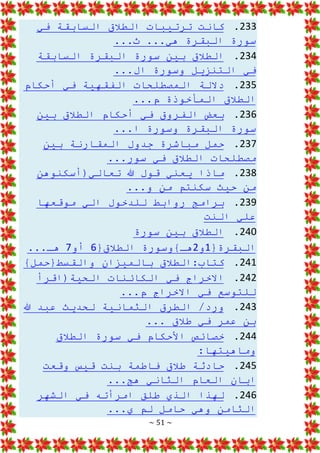 ~ 51 ~
233
.
‫في‬ ‫السابقة‬ ‫الطالق‬ ‫ترتيبات‬ ‫كانت‬
...‫ث‬ ...‫هي‬ ‫البقرة‬ ‫سورة‬
234
.
‫السابقة‬ ‫البقرة‬ ‫سورة‬ ‫بين‬ ‫الطالق‬
...‫ال‬ ‫وسورة‬ ‫التنزيل‬ ‫في‬
235
.
‫أحكام‬ ‫في‬ ‫الفقهية‬ ‫المصطلحات‬ ‫داللة‬
...‫م‬ ‫المأخوذة‬ ‫الطالق‬
236
.
‫بين‬ ‫الطالق‬ ‫أحكام‬ ‫في‬ ‫الفروق‬ ‫بعض‬
...‫ا‬ ‫وسورة‬ ‫البقرة‬ ‫سورة‬
237
.
‫بين‬ ‫المقارنة‬ ‫جدول‬ ‫مباشرة‬ ‫حمل‬
...‫سور‬ ‫في‬ ‫الطالق‬ ‫مصطلحات‬
238
.
‫تعالي(أسكنوهن‬ ‫هللا‬ ‫قول‬ ‫يعني‬ ‫ماذا‬
‫حيث‬ ‫من‬
...‫و‬ ‫من‬ ‫سكنتم‬
239
.
‫موقعها‬ ‫الي‬ ‫للدخول‬ ‫روابط‬ ‫برامج‬
‫النت‬ ‫علي‬
240
.
‫سورة‬ ‫بين‬ ‫الطالق‬
{‫البقرة‬
1
‫و‬
2
{‫الطالق‬ ‫هـ}وسورة‬
6
‫أو‬
7
...‫هـ‬
241
.
}‫والقسط{حمل‬ ‫بالميزان‬ ‫الطالق‬:‫كتاب‬
242
.
‫الحية(اقرأ‬ ‫الكائنات‬ ‫في‬ ‫االخراج‬
‫االخرا‬ ‫في‬ ‫للتوسع‬
...‫م‬ ‫ج‬
243
.
‫هللا‬ ‫عبد‬ ‫لحديث‬ ‫الثمانية‬ ‫الطرق‬ /‫ورد‬
... ‫طالق‬ ‫في‬ ‫عمر‬ ‫بن‬
244
.
‫الطالق‬ ‫سورة‬ ‫في‬ ‫األحكام‬ ‫خصائص‬
:‫وماهيتها‬
245
.
‫وقعت‬ ‫قيس‬ ‫بنت‬ ‫فاطمة‬ ‫طالق‬ ‫حادثة‬
...‫هج‬ ‫الثاني‬ ‫العام‬ ‫ابان‬
246
.
‫ال‬ ‫في‬ ‫امرأته‬ ‫طلق‬ ‫الذي‬ ‫لهذا‬
‫شهر‬
...‫ي‬ ‫لم‬ ‫حامل‬ ‫وهي‬ ‫الثامن‬
 