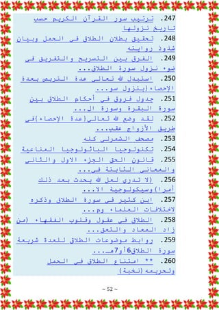 ~ 52 ~
247
.
‫حسب‬ ‫الكريم‬ ‫القرآن‬ ‫سور‬ ‫ترتيب‬
‫نزولها‬ ‫تاريخ‬
248
.
‫في‬ ‫الطالق‬ ‫بطالن‬ ‫تحقيق‬
‫وبيان‬ ‫الحمل‬
‫روايته‬ ‫شذوذ‬
249
.
‫في‬ ‫والتفريق‬ ‫التسريح‬ ‫بين‬ ‫الفرق‬
...‫الطالق‬ ‫سورة‬ ‫نزول‬ ‫ضوء‬
250
.
‫عدة‬ ‫تعالي‬ ‫هللا‬ ‫استبدل‬
‫بعدة‬ ‫التربص‬
...‫سو‬ ‫اإلحصاء{بنزول‬
251
.
‫بين‬ ‫الطالق‬ ‫أحكام‬ ‫في‬ ‫فروق‬ ‫جدول‬
...‫ال‬ ‫وسورة‬ ‫البقرة‬ ‫سورة‬
252
.
‫لقد‬
‫اإلحصاء}في‬ ‫تعالي{عدة‬ ‫هللا‬ ‫وضع‬
...‫عقب‬ ‫األزواج‬ ‫طريق‬
253
.
‫كله‬ ‫الشمرلي‬ ‫مصحف‬
254
.
‫الباثولوجيا‬ ‫تكنولوجيا‬
‫المناعية‬
255
.
‫والثاني‬ ‫االول‬ ‫الجزء‬ ‫الحق‬ ‫قانون‬
...‫في‬ ‫الثابتة‬ ‫والمعاني‬
256
.
‫بعد‬ ‫يحدث‬ ‫هللا‬ ‫لعل‬ ‫تدري‬ ‫(ال‬
‫ذلك‬
...‫اال‬ ‫أمرا)وسيكولوجية‬
257
.
‫وذكره‬ ‫الطالق‬ ‫سورة‬ ‫في‬ ‫كثير‬ ‫ابن‬
...‫وم‬ ‫العلماء‬ ‫الختالفات‬
258
.
‫عق‬ ‫في‬ ‫الطالق‬
‫(من‬ ‫الفقهاء‬ ‫وقلوب‬ ‫ول‬
...‫والتعق‬ ‫المعاد‬ ‫زاد‬
259
.
‫شريعة‬ ‫للعدة‬ ‫الطالق‬ ‫موضوعات‬ ‫روابط‬
‫الطالق‬ ‫سورة‬
6
‫أو‬
7
...‫هـ‬
260
.
‫الحمل‬ ‫في‬ ‫الطالق‬ ‫امتناع‬ **
)‫وتحريمه(نخبة‬
 