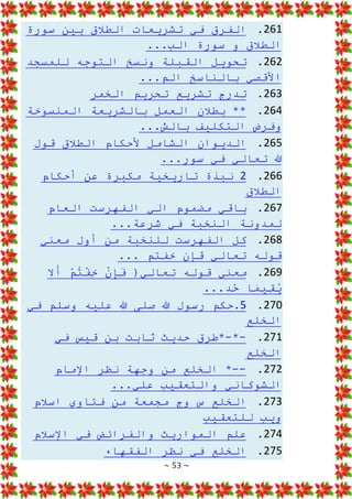 ~ 53 ~
261
.
‫سورة‬ ‫بين‬ ‫الطالق‬ ‫تشريعات‬ ‫في‬ ‫الفرق‬
...‫الب‬ ‫سورة‬ ‫و‬ ‫الطالق‬
262
.
‫للمسجد‬ ‫التوجه‬ ‫ونسخ‬ ‫القبلة‬ ‫تحويل‬
...‫الم‬ ‫بالناسخ‬ ‫األقصي‬
263
.
‫الخمر‬ ‫تحريم‬ ‫تشريع‬ ‫تدرج‬
264
.
**
‫المنسوخة‬ ‫بالشريعة‬ ‫العمل‬ ‫بطالن‬
...‫بالش‬ ‫التكليف‬ ‫وفرض‬
265
.
‫قول‬ ‫الطالق‬ ‫ألحكام‬ ‫الشامل‬ ‫الديوان‬
...‫سور‬ ‫في‬ ‫تعالي‬ ‫هللا‬
266
.
2
‫أحكام‬ ‫عن‬ ‫مكبرة‬ ‫تاريخية‬ ‫نبذة‬
‫الطالق‬
267
.
‫العام‬ ‫الفهرست‬ ‫الي‬ ‫مضموم‬ ‫باقي‬
...‫شرعة‬ ‫في‬ ‫النخبة‬ ‫لمدونة‬
268
.
‫كل‬
‫معني‬ ‫أول‬ ‫من‬ ‫للنخبة‬ ‫الفهرست‬
... ‫خفتم‬ ‫قإن‬ ‫تعالي‬ ‫قوله‬
269
.
‫ال‬َ
‫أ‬ ْ
‫م‬ُ
‫ت‬ْ
‫ف‬ِ
‫خ‬ ْ
‫ن‬ِ
‫إ‬َ
‫ف‬ (‫تعالي‬ ‫قوله‬ ‫معني‬
...‫د‬ُ
‫ح‬ ‫ا‬َ
‫م‬‫ِي‬
‫ق‬ُ
‫ي‬
270
.
5
‫في‬ ‫وسلم‬ ‫عليه‬ ‫هللا‬ ‫صلى‬ ‫هللا‬ ‫رسول‬ ‫حكم‬.
‫الخلع‬
271
.
-
*
-
‫في‬ ‫قيس‬ ‫بن‬ ‫ثابت‬ ‫حديث‬ ‫*طرق‬
‫الخلع‬
272
.
--
‫الخل‬ *
‫اإلمام‬ ‫نظر‬ ‫وجهة‬ ‫من‬ ‫ع‬
...‫علي‬ ‫والتعقيب‬ ‫الشوكاني‬
273
.
‫اسالم‬ ‫فتاوي‬ ‫من‬ ‫مجمعة‬ ‫وج‬ ‫س‬ ‫الخلع‬
‫للتعقيب‬ ‫ويب‬
274
.
‫اإلسالم‬ ‫في‬ ‫والفرائض‬ ‫المواريث‬ ‫علم‬
275
.
‫الفقهاء‬ ‫نظر‬ ‫في‬ ‫الخلع‬
 