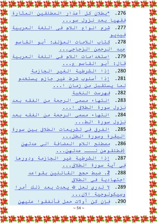 ~ 54 ~
276
.
‫المثارة‬ ‫المطلقين‬ ‫أعذار‬ ‫كل‬ ‫*بطالن‬
...‫سو‬ ‫نزول‬ ‫بعد‬ ‫فقهيا‬
277
.
‫العربية‬ ‫اللغة‬ ‫فى‬ ‫الالم‬ ‫انواع‬ ‫شرح‬
‫فيديو‬
278
.
‫القاس‬ ‫أبو‬ :‫المؤلف‬ ‫الالمات‬ ‫كتاب‬
‫م‬
...‫الزجاجي‬ ‫الرحمن‬ ‫عبد‬
279
.
‫العربية‬ ‫اللغة‬ ‫في‬ ‫الالم‬ ‫استخدامات‬
...‫ع‬ ‫القاسم‬ ‫أبو‬ :‫قال‬
280
.
‫الجا‬ ‫الغير‬ ‫الشرطية‬ ‫إذا‬
‫زمة‬
281
.
‫يستخدم‬ ‫جازم‬ ‫غير‬ ‫شرط‬ ‫أسلوب‬ ‫إذا‬
...‫ا‬ ‫زمان‬ ‫من‬ ‫يستقبل‬ ‫لما‬
282
.
‫النخبة‬ ‫فهرست‬
283
.
‫بعد‬ ‫الفقه‬ ‫من‬ ‫الرجعة‬ ‫مسمي‬ ‫انتهاء‬
...‫ا‬ ‫الطالق‬ ‫سورة‬ ‫نزول‬
284
.
‫بعد‬ ‫الفقه‬ ‫من‬ ‫الرجعة‬ ‫مسمي‬ ‫انتهاء‬
...‫الط‬ ‫سورة‬ ‫نزول‬
285
.
‫سورة‬ ‫بين‬ ‫الطالق‬ ‫تشريعات‬ ‫في‬ ‫الفرق‬
...‫الطل‬ ‫وسورة‬ ‫البقرة‬
286
.
‫عدتهن‬ ‫الي‬ ‫المضافة‬ ‫الالم‬ ‫مصطلح‬
‫لــ‬ ‫(فطلقوهن‬
...‫عدتهن‬ ‫ـ‬
287
.
‫ودورها‬ ‫الجازمة‬ ‫غير‬ ‫الشرطية‬ ‫إذا‬
...‫الطالق‬ ‫سورة‬ ‫آية‬ ‫في‬
288
.
2
‫بقواعد‬ ‫القائلين‬ ‫حجج‬ ‫ضبط‬ .
‫الطالق‬ ‫في‬ ‫اجتهادية‬
289
.
‫أمرا‬ ‫ذلك‬ ‫بعد‬ ‫يحدث‬ ‫هللا‬ ‫لعل‬ ‫تدري‬ ‫ال‬
...‫االن‬ ‫وسيكولوجية‬
290
.
‫عليهن‬ ‫فأنفقوا‬ ‫حمل‬ ‫أوالت‬ ‫كن‬ ‫فإن‬
 