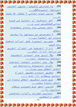 ~ 55 ~
291
.
‫تفسير‬/ ‫عليهن‬ ‫لتضيقوا‬ ‫تضارهن‬ ‫وال‬
‫المبينة‬ ‫الفاحشة‬
12
...‫ص‬
292
.
ُ
َّ
‫اَّلل‬ ُ
‫ف‬ِ
ّ
‫ل‬َ
‫ك‬ُ
‫ي‬ َ
‫ال‬ ‫تعالي‬ ‫قوله‬ ‫مدلول‬
‫ا‬‫س‬ْ
‫ف‬َ
‫ن‬
...‫ل‬ِ
‫إ‬
293
.
‫قوله‬ ‫في‬ ‫الغاية‬ ‫أو‬ ‫العاقبة‬ ‫*الم‬
...‫ع‬ ‫لــ‬ ‫تعالي(فطلقوهن‬
294
.
‫وسائر‬ ‫بعد‬ ‫بمعني‬ ‫الالم‬
‫مصطلحات‬
‫الطالق‬
295
.
‫يخرجن‬ ‫وال‬ ‫بيوتهن‬ ‫من‬ ‫تخرجوهن‬ ‫ال‬
...‫بي‬ ‫الخلوة‬ ‫عن‬ ‫وبيان‬
296
.
‫امر‬ ‫طلق‬ ‫المغيرة‬ ‫بن‬ ‫حفص‬
‫فاطمة‬ ‫أته‬
،‫قيس‬ ‫بنت‬
297
.
‫الكريم‬ ‫القرآن‬ ‫في‬ ‫الشرطية‬ )‫(إذا‬
...‫الشر‬ )‫(إذا‬ ‫دراسة‬ ‫من‬
298
.
‫ص‬
2
‫احتس‬ ‫عدم‬ ‫تابع‬ /
‫التطليقة‬ ‫اب‬
...‫السا‬ ‫بالصفحة‬ ‫الخاطئة‬
299
.
‫ص‬
1
‫الخاطئة‬ ‫الطلقة‬ ‫احتساب‬ ‫عدم‬ /
300
.
‫والناسخة‬ ‫المنسوخة‬ ‫اآليات‬
‫في‬
...‫سورة‬ ‫بين‬ ‫الطالق‬ ‫أحكام‬
301
.
‫المرأة‬ ‫تطليق‬ ‫امتناع‬ ‫تحقيق‬
...‫إ‬ ‫حدث‬ ‫إذا‬ ‫وبطالنه‬ ‫الحامل‬
302
.
‫عرض‬
‫في‬ ‫للعدة‬ ‫الطالق‬ ‫لتشريع‬ ‫جديد‬
...‫مكبر‬ ‫للعدة‬ ‫اإلسالم‬
303
.
‫وبطالن‬ ‫تصويري‬ ‫عرض‬ ‫الحق‬ ‫قانون‬
...‫إال‬ ‫التأويل‬
304
.
‫للدكتور‬ ‫وآثاره‬ ‫خطورته‬ ‫التأويل‬
‫والتعقيب‬ ‫األشقر‬
 