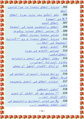 ~ 56 ~
305
.
‫قانون‬ ‫هو؟‬ ‫ما‬ ‫للعدة‬ ‫الطالق‬ ‫مدونة‬
‫الحق‬
306
.
‫الطالق‬ ‫سورة‬ ‫نزول‬ ‫بعد‬ ‫لع‬ُ
‫الخ‬ ‫حكم‬
7
/
6
‫الهجرة‬ ‫من‬
307
.
‫كتيب‬ ‫الطالق‬
308
.
‫الصفحة‬ ‫في‬ ‫عليه‬ ‫والتعقيب‬ ‫الطالق‬
309
.
1
‫ووقوعا‬ ‫حسابا‬ ‫الطالق‬ ‫عناصر‬ /
310
.
‫محتمة‬ ‫عناصر‬
‫الطالق‬ ‫لحدوث‬
311
.
‫*األحاديث‬ ‫وج‬ ‫س‬ ‫للعدة‬ ‫الطالق‬ ‫مدونة‬
...‫الطال‬ ‫فى‬ ‫الصحيحة‬
312
.
‫الخلع‬ ‫أحكام‬
313
.
‫سورة‬ ‫في‬ ‫األحكام‬ ‫خصائص‬
‫مكبرا‬:‫الطالق‬
314
.
‫وامتناعه‬ ‫الحمل‬ ‫في‬ ‫الطالق‬ ‫بطالن‬
...‫الوحي‬ ‫الرواية‬ ‫وشذوذ‬
315
.
َ
‫ن‬ْ
‫ع‬َ
‫ض‬َ
‫ي‬ ‫ن‬َ
‫أ‬ َّ
‫ن‬ُ
‫ه‬ُ
‫ل‬َ
‫ج‬َ
‫أ‬ ِ
‫ل‬‫ا‬َ
‫م‬ْ
‫ح‬َ
‫األ‬ ُ
‫ت‬‫ال‬ْ
‫و‬ُ
‫أ‬َ
‫و‬{
...‫ح‬
316
.
‫في‬ ‫الشامل‬ ‫الديوان‬ ‫مدونة‬ ‫روابط‬
‫الطالق‬ ‫شرعة‬
317
.
‫وتحريمه‬ ‫الحمل‬ ‫في‬ ‫الطالق‬ ‫امتناع‬
‫مكبرا‬
318
.
‫المنظور‬ ‫الكون‬
319
.
‫تسري‬ ‫أن‬ ِ
‫ل‬ْ
‫ب‬َ
‫الق‬ ‫الم‬ ‫مع‬ ‫يمتنع‬ **
...‫الت‬ ‫اآليات‬ ‫دالالت‬
320
.
‫ج‬
2
‫في‬ ‫والترجيح‬ ‫التعارض‬ ‫كتاب‬ ‫من‬
...‫ا‬ ‫وتعقيب‬ ‫الفقه‬ ‫أصول‬
 